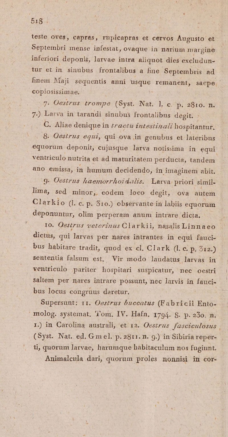 51S. » [ teste oves, capras, rupicapras et cervos Augusto et Septembri mense infestat, ovaque in narium margine inferiori deponit, larvae intra aliquot dies excludun- tur et in sinubus frontalibus a fine Septembris ad hinein Maji sequentis anni usque remanent, saepe. copiosissimae. [ Nat. l c. p. 2810. m. 7.) Larva in tarandi sinubus frontalibus degit. 7. Oestrus trompe (Syst. C. Aliae denique in tractu intestinali hospitantur, 8. Oestrus equi, qui ova in genubus et lateribus equorum deponit, cujusque larva notisima in equi ventriculo nutrita et ad maturitatem perducta, t tandem ano emissa, in humum decidendo, in imaginem abit. 9. Oestrus haemorrhoidalis. Larva priori. simil- lima, sed minor, eodem loco degit, ova ales Clarkio (l. c. p. 210.) observante in labiis equorum deponuntur, olim perperam anum intrare dicta, IO. Qestrus veterinus Clarkii, nasalis Linnaeo dictus, qui larvas per nares intrantes in equi fauci- bus habitare tradit, quod ex cl. Clark (1 c. p. 212.) sentenua falsum est, Vir modo laudatus larvas in ventriculo pariter hospitari suspicatur, nec oestri saltem per nares intrare possunt, nec larvis in fauci- bus locus congruus daretur. | Supersunt: rr. Oestrus buccatus (Fabricii Ento- molog. systemat. 'i'om. IV. Hafn. 1794. 8. p. 230, n. 1.) in Carolina australi, et 12. Oestrus fasciculosus . (Syst. Nat. ed. Gmel. p. 2811. n. 9.) in Sibiria reper- ii, quorum larvae, harumque habitaculum nos fugiunt. Animalcula dari, quorum proles nonnisi in cor-