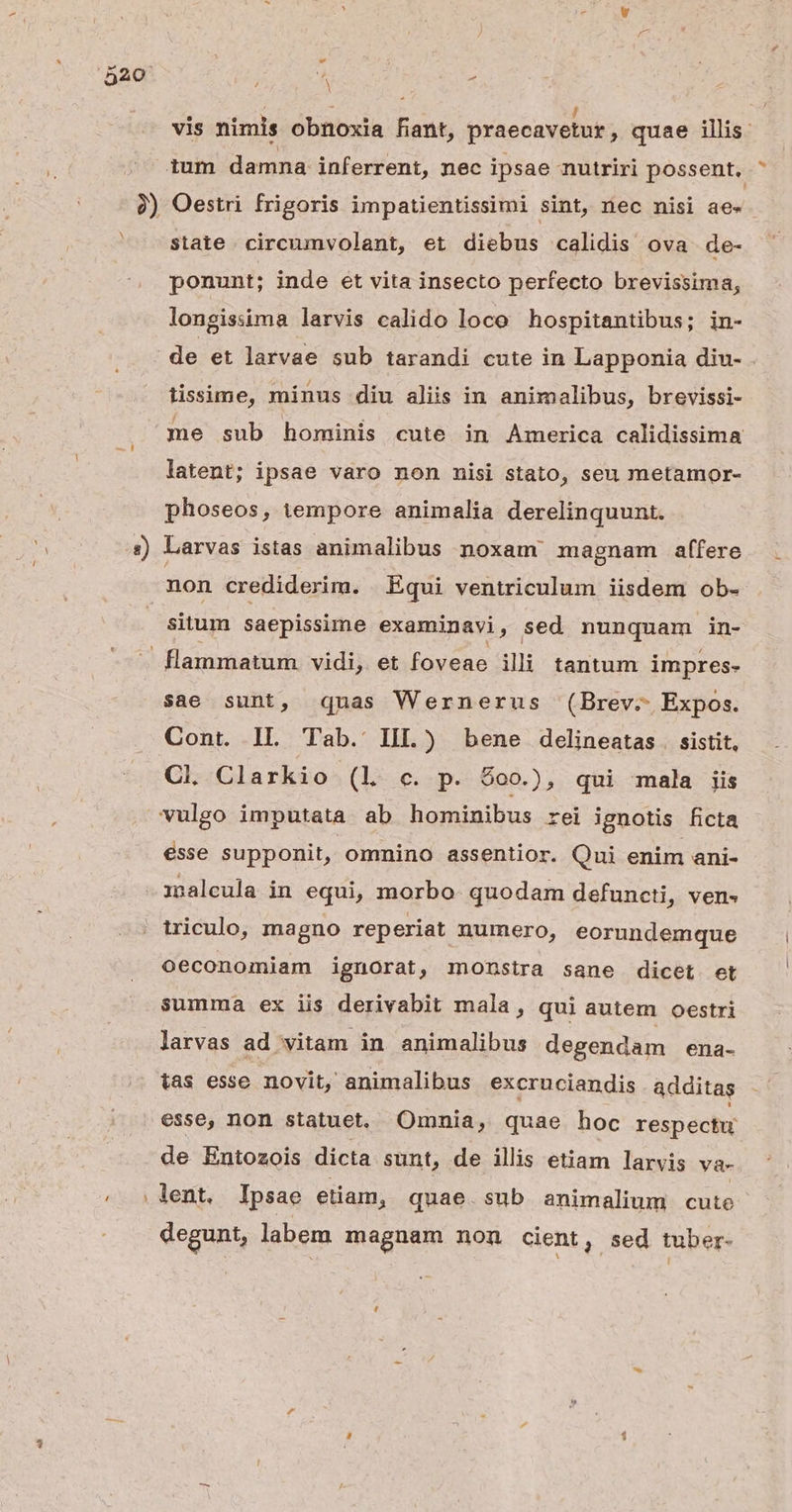 4 ; / vis nimis obnoxia fiant, praecavetur, quae illis. state. circumvolant, et diebus calidis ova. de- ponunt; inde et vita insecto perfecto brevissima, longissima larvis calido loco hospitantibus; in- lissime, minus diu aliis in animalibus, brevissi- me sub hominis cute in America calidissima latent; ipsae varo non nisi stato, seu metamor- phoseos, tempore animalia derelinquunt. non crediderim. . Equi ventriculum iisdem ob- situm saepissime examinavi, sed nunquam in- sae sunt, qnas Wernerus (Brev. Expos. Cont. IL Tab. IIL.) bene delineatas . sistit, Cl Clarkio (l c. p. $00.), qui mala iis esse supponit, omnino assentior. Qui enim ani- imaleula in equi, morbo. quodam defuncti, ven- ziculo, magno reperiat numero, eorundemque Ooeconomiam ignorat, monstra sane dicet et summa ex iis derivabit mala, qui autem oestri larvas ad vitam. in animalibus degendam ena- ias esse novit, animalibus excruciandis additas esse, non statuet, Omnia, quae hoc respectu de Entozois dicta sunt, de illis etiam larvis va- . lent. Ipsae etiam, quae.sub animalium cute degunt, labem magnam non cient, sed tuber-