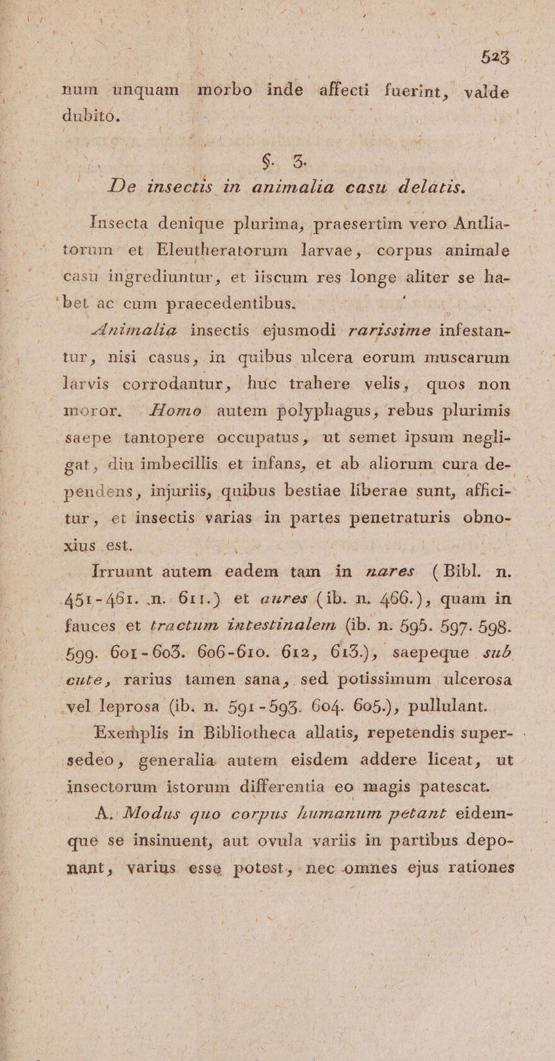 ÁN N num unquam morbo inde affecti fuerint, valde dubito. ! e TM UN De insectis in animalia casu delatis. Insecta denique plurima, praesertim vero Antlia- torum et Eleutheratorum larvae, corpus animale casu ingrediuntur, et iiscum res longe aliter se ha- 'bet ac cum praecedentibus. ; ts -nimalia insectis ejusmodi rarzssime infestan- tur, nisi casus, in quibus ulcera eorum muscarum larvis corrodantur, huc trahere velis, quos non moror. Jomo autem polyphagus, rebus plurimis Saepe tantopere occupatus, ut semet ipsum negli- gat, diu imbecillis et infans, et ab aliorum cura de- tür, et insectis varias in partes penetraturis obno- xius est. See | Irruunt autem. eadem tam in zares (Bibl nm. 451-461. m. 611.) et eures (ib. n. 466.), quam in fauces et tractum. intestinalem (ib. n. 595. 597. 598. 599. Gor-603. 606-610. 612, 613.), : saepeque su cute, rarius iamen sana , sed potissimum | ülcerosa .vel leprosa (ib. n. 591-593. 604. 605.), pullulant. Exemplis in Bibliotheca allatis, repetendis super- . sedeo, generalia autem eisdem addere liceat, ut À. Modus quo corpus humanum petant eidem- que se insinuent, aut ovula variis in partibus depo- nant, várius esse potest, nec ommes ejus rationes