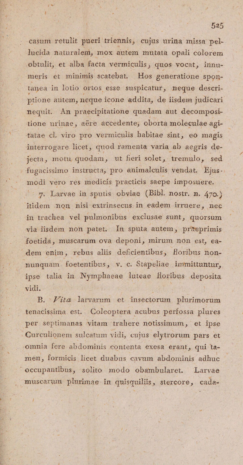 casum retulit pueri triennis, cujus urina missa pel- lucida naturalem, mox autem mutata opali colorem Obtulit, et alba facta vermiculis , quos vocat, innu- meris et minimis scatebat, Hos generatione spon- tanea in lotio ortos esse suspicatur, neque descri- L4 $ nequit. Àn praecipitatione quadam aut decomposi- tione urinae, aére áccedente; oborta moleculae agi- tatae cl viro pro vermiculis habitae sint, eo magis interr ogare licet, quod ramenta varia. ab aegris de- jecta, motu quodam, ut fieri solet , remulo, sed modi vero res medicis practicis saepe imposuere. -^ 7. Larvae in sputis obviae (Bibl. nostr. n. 470.) itidem mon nisi extrinsecus. in eadem irruere, nec foetidá , muscarum ova deponi, mirum non est, ea- dem enim ? rebus aliis deficientibus, foribus non- nunquam foetentibus, v. c. Stapeliae immittuntur, ipse talia in Nymphaeae luteae flor ribus deposita Add. e^ BINE i B. ita larvarum et. insectorum plurimorum tenacissima est. Coleoptera acubus perfossa plures per septimanas vitam trahere notissimum, et ipse omnia fere abdominis contenta exesa erant, qui ta- men, formicis licet duabus cavum abdominis adhuc occupantibus, solito modo obambularet. Larvae muscarum plurimae in quisquiliis, stercore, cada- -— d T 7 r 3