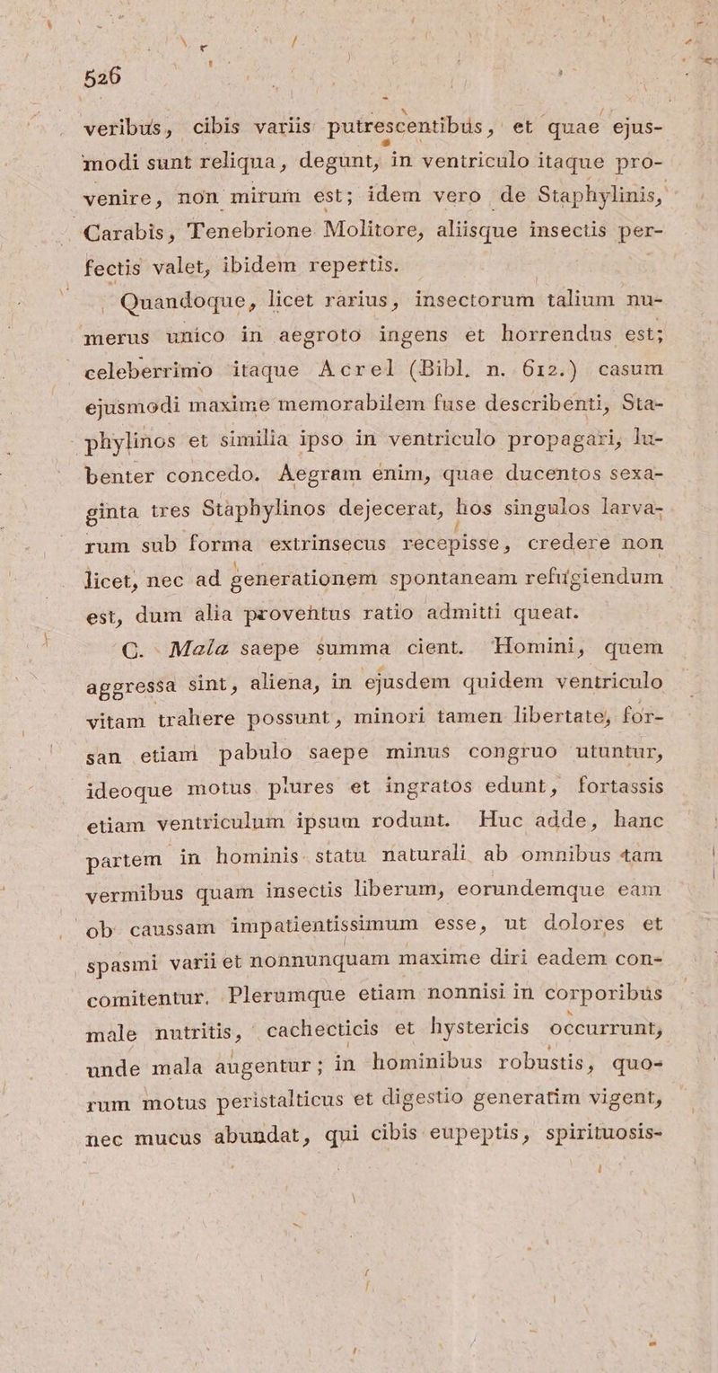 veribus, cibis variis putrescentibüs , et quae ejus- modi sunt reliqua, degunt, in ventriculo itaque pro- venire, non mirum est; idem vero de Staphylinis, | ^Carabis, Tenebrione Molitore, aliisque insectis per- fectis valet, ibidem repertis. , Quandoque , licet rarius, insectorum liu nu- merus unico in aegroto ingens et horrendus est; celeberrimo itaque Acrel (Bibl n. 612.) casum ejusmodi maxime memorabilem fuse describenti, Sta- phylinos et similia ipso in ventriculo propagari, lu- benter concedo. ÁAegram enim, quae ducentos sexa- ginta ires Staphylinos dejJecerat, Me singulos larva- rum sub forma extrinsecus recepisse, credere non licet, nec ad generationem spontaneam refugiendum est, dum alia proventus ratio admitti queat. C. Maíz saepe summa cient. Tlomini, quem aggressa sint, aliena, in ejusdem quidem ventriculo vitam trahere possunt, minori tamen libertate, for- san etiam pabulo saepe minus congruo utuntur, ideoque motus piures et ingratos edunt, fortassis etiam ventriculum ipsum rodunt. Huc adde, hanc partem in hominis. statu naturali ab omnibus tam vermibus quam insectis liberum, eorundemque eam ob caussam impatientissimum esse, ut dolores et spasmi varii et nonnunquam maxime diri eadem con- comitentur, Plerumque etiam nonnisi in corporibus male mutritis, cachecticis et hystericis occurrunt, unde mala augentur ; in hóminibus robustis, quo- rum motus peristalticus et digestio generatim vigent, nec mucus abundat, qui cibis eupeptis, spirituosis-