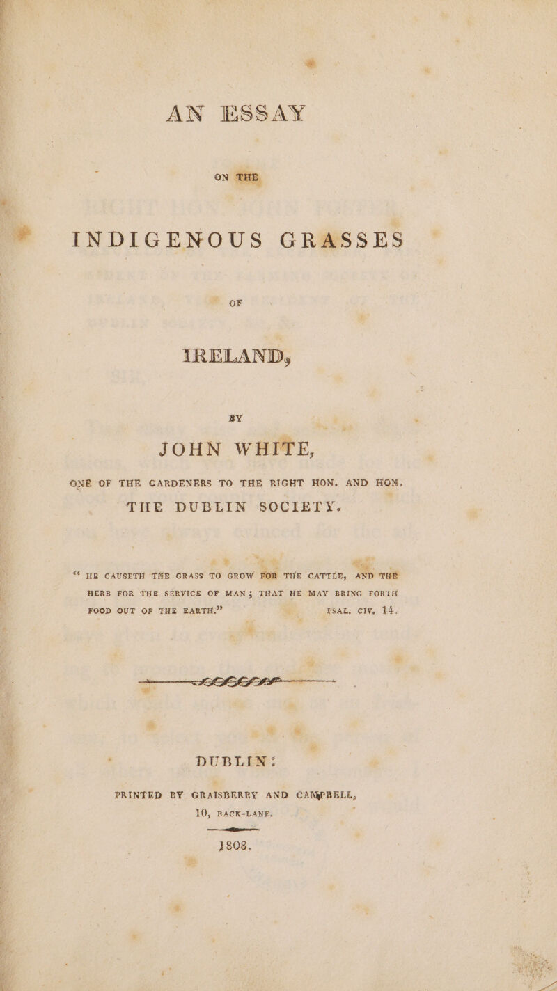 AN ESSAY 2 ON THE INDIGENOUS GRASSES OF IRELAND, BY JOHN WHITE, ONE OF THE GARDENERS TO THE RIGHT HON. AND HON, THE DUBLIN SOCIETY. ze % Ee ae = } * “Oa Me “ WR CAUSETH ‘THE GRASS TO GROW FOR THE CATTLE, AND THE HERB FOR THE SERVICE OF MAN 5 THAT HE MAY BRING FORTH FOOD OUT OF THE EARTH.” f FSAL, CIV. 14, DUBLIN: PRINTED BY GRAISBERRY AND CAMPBELL, 10, BACK-LANE. j 1808.