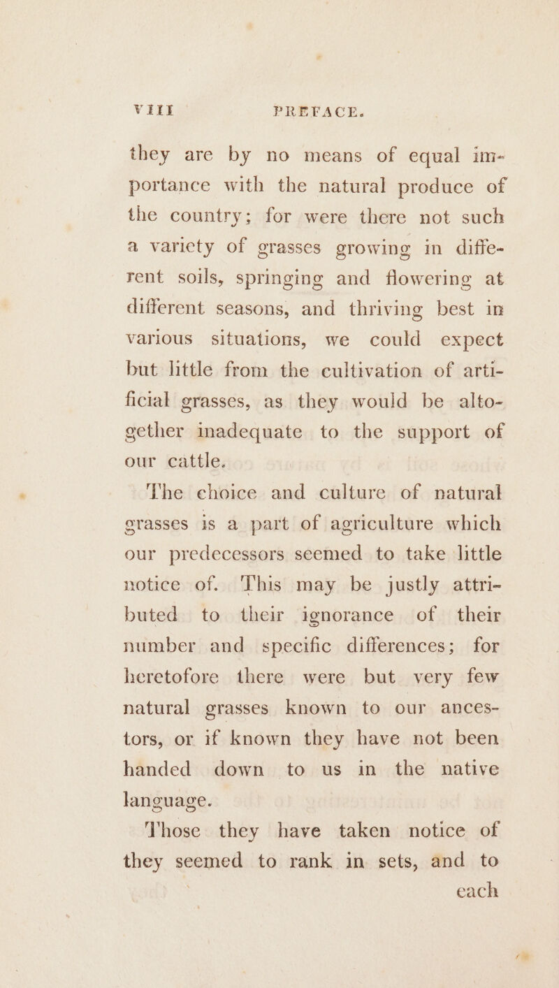 they are by no means of equal im- portance with the natural produce of the country; for were there not such a varicty of grasses growing in diffe- rent soils, springing and flowering at different seasons, and thriving best in various situations, we could expect but little from the cultivation of arti- ficial grasses, as they would be alto- gether inadequate to the support of our cattle. The choice and culture of natural erasses is a part of agriculture which our predecessors seemed to take little notice of. This may be justly attri- buted to their ignorance of their number and specific differences; for heretofore there were but very few natural grasses known to our ances- tors, or if known they have not been handed down to us in the native language. Those they have taken notice of they seemed to rank in sets, and to 7 each