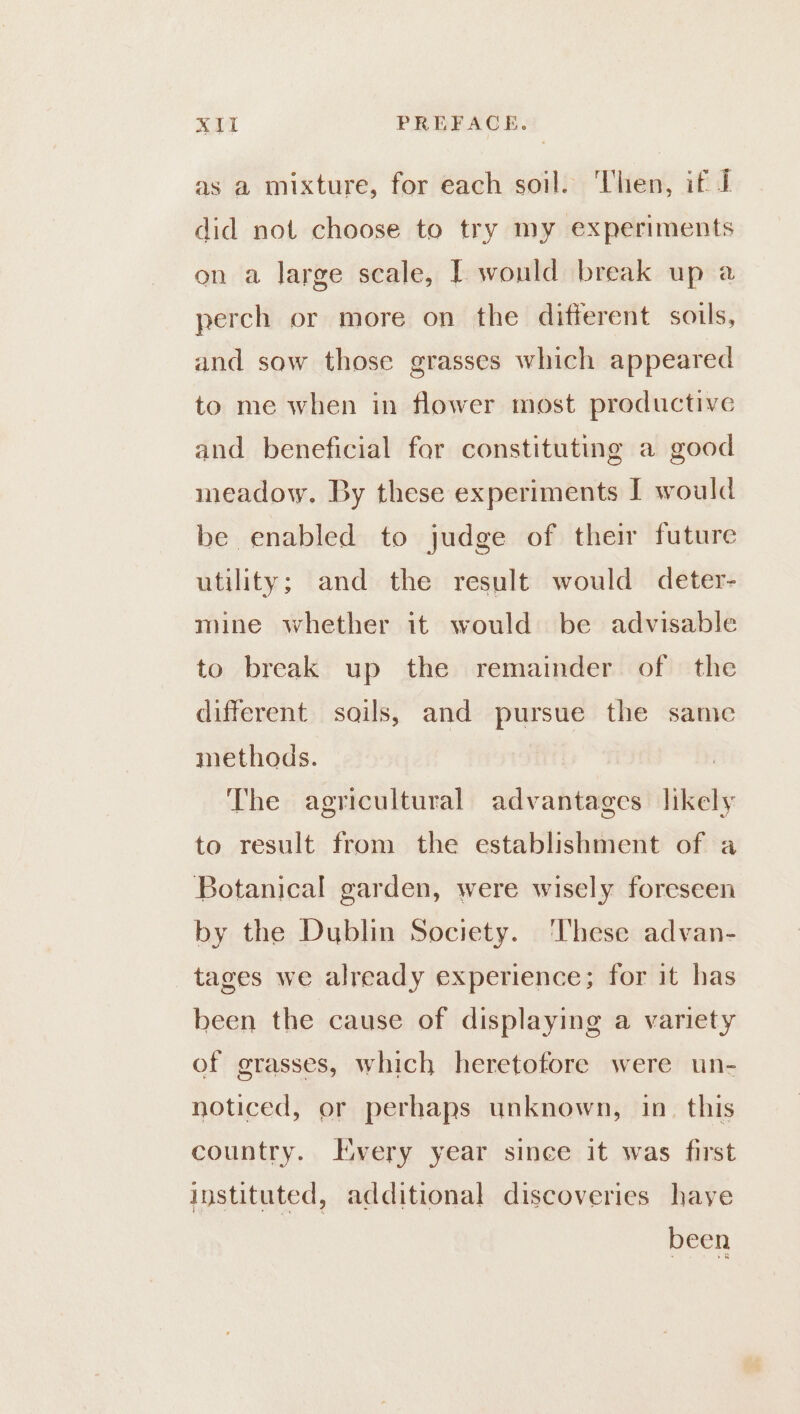 B.S (aif PREFACE. as a mixture, for each soil. ‘Then, if J did not choose to try my experiments on a large scale, [ would break up a perch or more on the different soils, and sow those grasses which appeared to me when in flower most productive and beneficial for constituting a good meadow. By these experiments J would be enabled to judge of their future utility; and the result would deter- mine whether it would be advisable to break up the remainder of the different sails, and pursue the same methods. The agricultural advantages likely to result from the establishment of a Botanical garden, were wisely foreseen by the Dublin Society. These advan- tages we already experience; for it has been the cause of displaying a variety of grasses, which heretofore were un- noticed, or perhaps unknown, in. this country. Hvery year since it was first instituted, additional discoveries have been