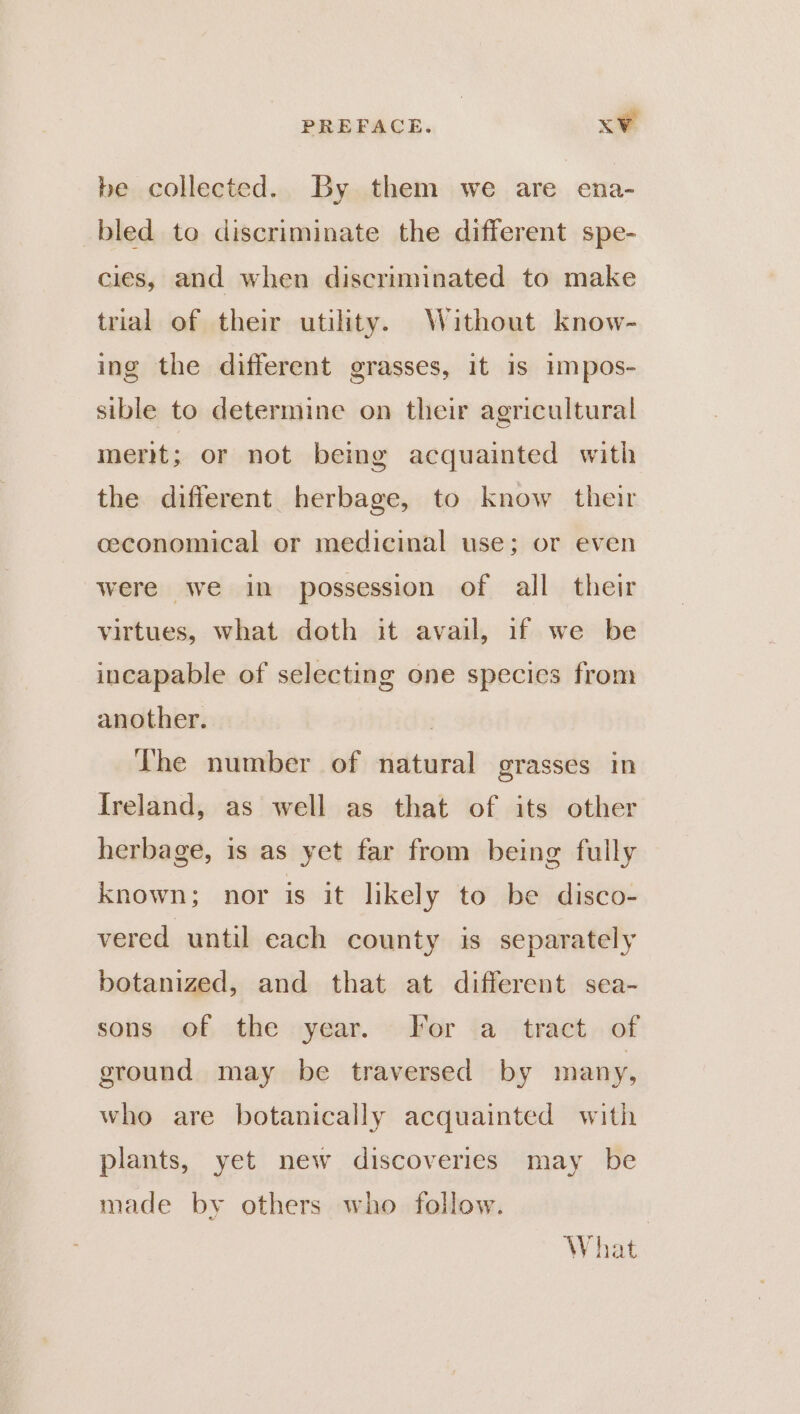 be collected. By them we are ena- bled to discriminate the different spe- cies, and when discriminated to make trial of their utility. Without know- ing the different grasses, it is impos- sible to determine on their agricultural merit; or not bemg acquainted with the different herbage, to know their ceconomical or medicinal use; or even were we in possession of all their virtues, what doth it avail, if we be incapable of selecting one species from another. | The number of natural grasses in Ireland, as well as that of its other herbage, is as yet far from being fully Known; nor is it likely to be disco- vered until each county is separately botanized, and that at different sea- sons of the year. ~ For ‘a tract..of ground may be traversed by many, who are botanically acquainted with plants, yet new discoveries may be made by others who follow. 3 What