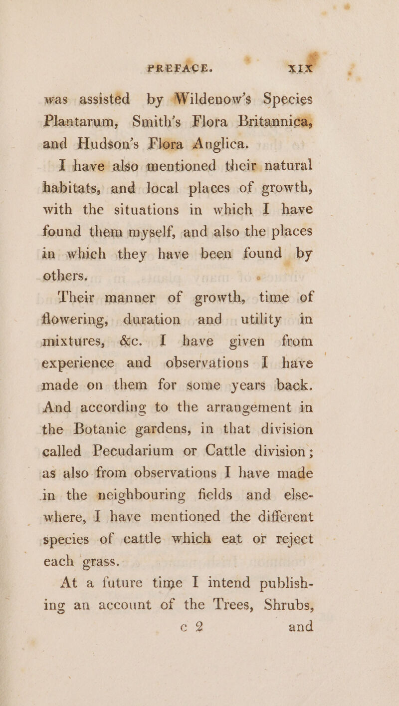 was assisted by Wildenow’s Species Plantarum, Smith’s Flora Britannica, and Hudson’s Flora Anglica. I have also mentioned their natural habitats, and local places of growth, with the situations in which I have found them myself, and also the places in which they have been found by others. ; Their manner of growth, time of flowering, duration and utility im mixtures, &amp;c. I have given from experience and observations I have | made on them for some years back. And according to the arrangement in the Botanic gardens, in that division called Peeudarium or Cattle division ; as also-from observations I have made in the neighbouring fields and_ else- where, I have mentioned the different species of cattle which eat or reject each grass. At a future time I watetd publish- ing an account of the ‘Trees, Shrubs, Eé 2 and