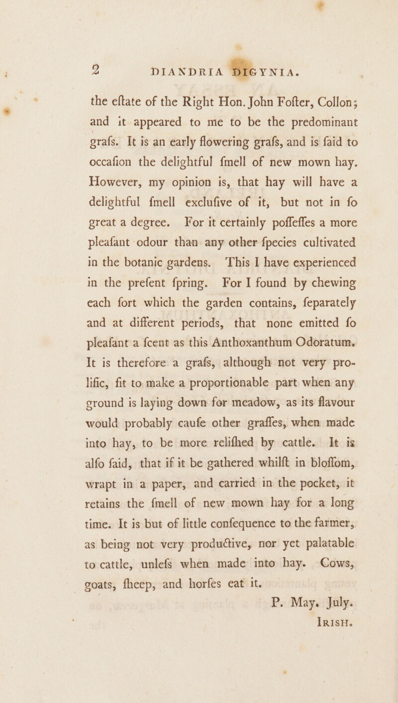 4 DIANDRIA Sievnra. the eftate of the Right Hon. John Fofter, Collon; and it appeared to me to be the predominant gral, It is an early flowering grafs, and is faid to occafion the delightful fmell of new mown hay. However, my opinion is, that hay will have a delightful fmell exclufive of it, but not in fo great a degree. For it certainly poffeffes a more pleafant odour than any other fpecies cultivated in the botanic gardens. This I have experienced in the prefent fpring. For I found by chewing each fort which the garden contains, feparately and at different periods, that none emitted fo pleafant a {cent as this Anthoxanthum Odoratum. It is therefore a grafs, although not very pro- lific, fit to make a proportionable part when any eround is laying down for meadow, as its flavour would probably caufe other graffes, when made into hay, to be more relifhed by cattle. It is alfo faid, that if it be gathered whilft in bloffom, wrapt in a paper, and carried in the pocket, it retains the fmell of new mown hay for a long time. It is but of little confequence to the farmer, as being not very productive, nor yet palatable to cattle, unlefs when made into hay. Cows, goats, fheep, and horfes eat it. | P. May. July.