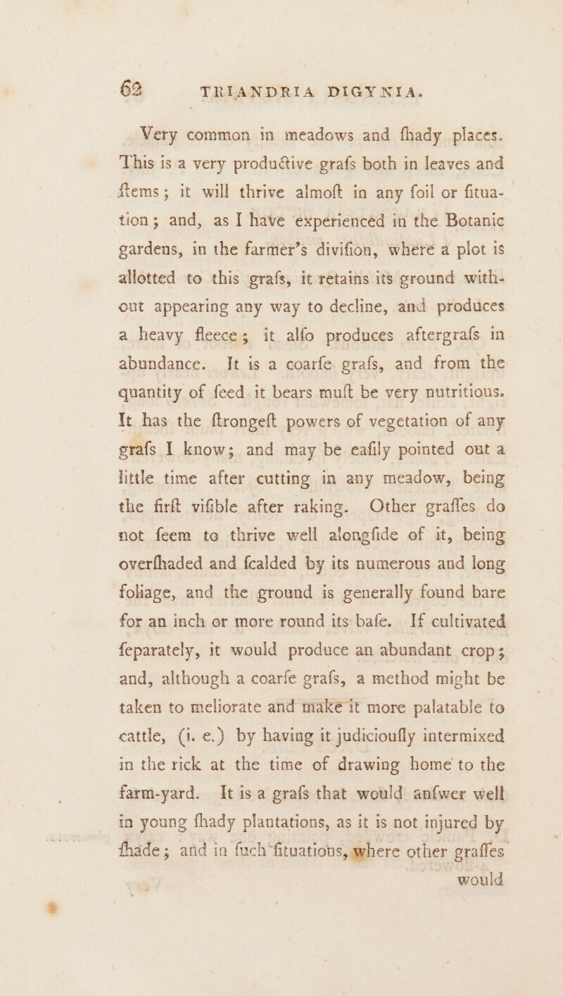 Very common in meadows and fhady places. This is a very produétive grafs both in leaves and ems; it will thrive almoft in any foil or fitua- tion; and, as I have experienced in the Botanic gardens, in the farmer’s divifion, where a plot is allotted to this grafs, it retains its ground with- out appearing any way to decline, and produces a heavy fleece; it alfo produces aftergrafs in abundance. It is a coarfe grafs, and from the quantity of feed. it bears muft be very nutritious. It has the ftrongeft powers of vegetation of any srafs I know; and may be eafily pointed out a little time after cutting in any meadow, being the firft vifible after raking. Other graffes do not feem to thrive well alongfide of it, being overfhaded and fcalded by its numerous and long foliage, and the ground is generally found bare for an inch or more round its bafe. If cultivated {eparately, it would produce an abundant crop; and, although a coarfe grafs, a method might be taken to meliorate and make it more palatable to cattle, (i. e.) by having it judicioufly intermixed in the rick at the time of drawing home to the farm-yard. It isa grafs that would anfwer well in young fhady plantations, as it is not injured by thade; arid in fuch‘fituations, where other grafles. would