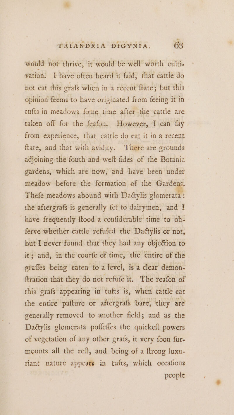 would not thrive, it would be well worth cult vation. I have often heard it faid, that cattle do not eat this orafs when ina recent ftate ; but this opinion feems to have originated from feeing it in tufts in meadows fome time after the -cattle are taken off for the feafon. However, I can fay from experience, that cattle do eat it in a recent fate, and that with avidity. There are grounds adjoining the fouth and weft fides of the Botanic gardens, which are now, and have been under meadow before the formation of the Garde S. Thefe meadows abound with Da@ylis glomerata : the aftergrafs is generally fet to dairymen, and | have frequently ftood a confiderable time to ob- ferve whether cattle refufed the Daétylis or not, but I never found that they had any objection to it; and, in the courfe of time, the entire of the grafles being eaten to a level, is a clear demon- fration that they do not refufe it. The reafon of this grafs appearing in tufts is, when cattle eat the entire pafture or aftergrafs bare, they are generally removed to another field; and as the Dadylis glomerata poffeffes the quickeft powers of vegetation of any other grafs, it very foon fur- mounts all the reft, and being of a ftrong luxu- riant nature appears in tufts, which occafions people