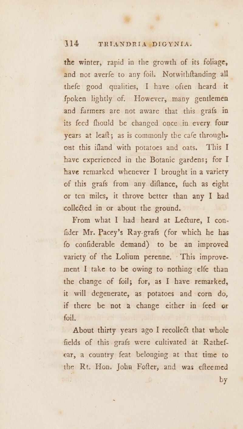 the winter, rapid in the growth of its foliage, and not averfe to any foil. Notwithftanding all thefe good qualities, I have often heard it fpoken lightly of. However, many gentlemen and farmers are not aware that this grafs in its feed fhould be changed once in every four years at leaft; as is commonly the cafe through out this ifland with potatoes and oats. This I have experienced in the Botanic gardens; for I have remarked whenever I brought in a variety of this grafs from any diftance, fuch as eight or ten miles, it throve better than any I had colle&amp;ed in or about the ground. From what I had heard at Le&amp;ure, I con- fider Mr. Pacey’s Ray-grafs (for which he has fo confiderable demand) to be an improved variety of the Lolium perenne. ' This improve- ment I take to be owing to nothing elfe than the change of foil; for, as I have remarked, it will degenerate, as potatoes and corn do, if there be not a change either in- feed or foil. | ‘About thirty years ago I recolle&amp; that whole fields of this grafs were cultivated at Rathef- ear, a country feat belonging at that time to the Rt. Hon. John Fofter, and was efteemed by