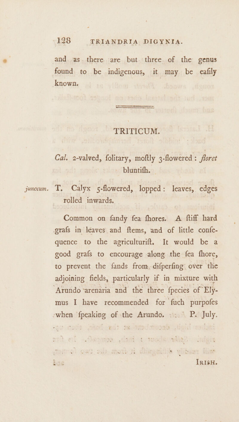 and. as. there. :are but. three of the genus found to be indigenous, it may be eafily TRITICUM. Cal. 2-valved, folitary, moftly 3-flowered : floret _ bluntifh. ey Calyx 5-flowered, lopped : leaves, edges rolled inwards. : eas on fendi fea fhores. A {tiff hard quence to the agriculturift. It would be a good grafs to encourage along the fea fhore, to prevent the fands from.-difperfing over the adjoining fields, particularly if in mixture with mus I have recommended for ‘fuch purpofes nr mu