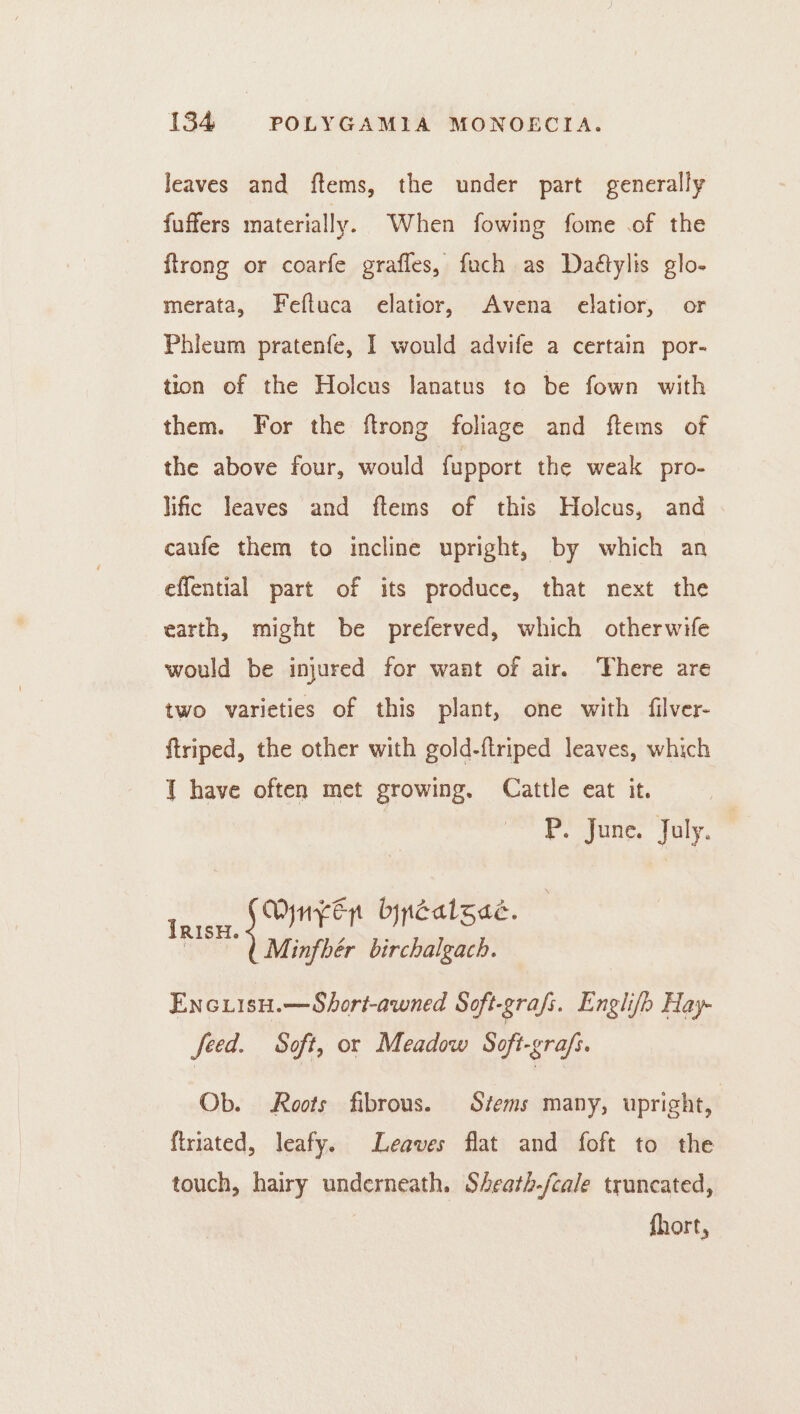 leaves and ftems, the under part generally fuffers materially. When fowing fome .of the flrong or coarfe grafles, fuch as Daétylis glo- merata, Feftuca elatior, Avena elatior, or Phleuam pratenfe, I would advife a certain por- tion of the Holcus lanatus to be fown with them. For the ftrong foliage and ftems of the above four, would fupport the weak pro- lific leaves and ftems of this Holcus, and canfe them to incline upright, by which an effential part of its produce, that next the earth, might be preferved, which otherwife would be injured for want of air. There are two varieties of this plant, one with filver- ftriped, the other with gold-ftriped leaves, which T have often met growing. Cattle eat it. P. June. July. pees heey bypcatgae. | Minfhér birchalgach. | Enciisu.—Short-awned Soft-grafs. Englifh Hay- feed. Soft, or Meadow Soft-grafs. Ob. Roots fibrous. Stems many, upright, ftriated, leafy. Leaves flat and foft to the touch, hairy underneath. Sheath-/cale truncated, fhort,