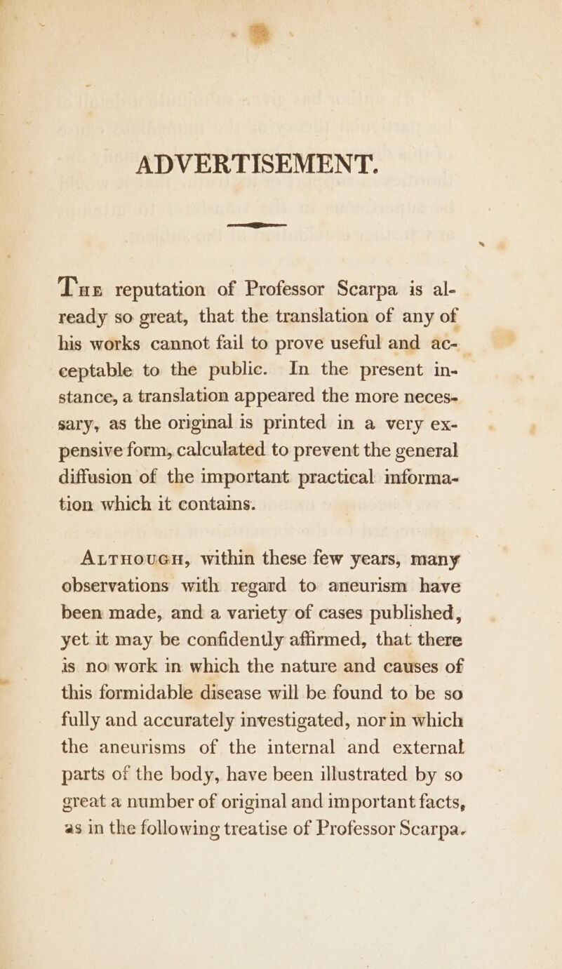 ADVERTISEMENT. Tur reputation of Professor Scarpa is al- ready so great, that the translation of any of his works cannot fail to prove useful and ac- ceptable to the public. In the present in- stance, a translation appeared the more neces- sary, as the original is printed in a very ex- pensive form, calculated to prevent the general diffusion of the important practical informa- tion which it contains. ALTHOUGH, within these few years, many observations with regard to aneurism have been made, and a variety of cases published, yet it may be confidently aftirmed, that there is no work in which the nature and causes of this formidable disease will be found to be so fully and accurately investigated, norin which the aneurisms of the internal and external parts of the body, have been illustrated by so great a number of original and important facts, as in the following treatise of Professor Scarpa.