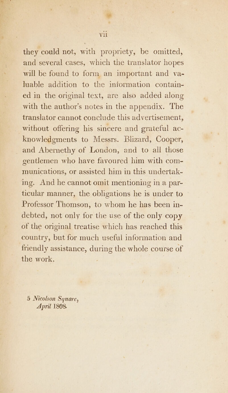 they could not, with propriety, be omitted, and several cases, which the translator hopes will be found to form. an important and va- luable addition to the information contain- ed in the original text, are also added along with the authors notes in the appendix. ‘The translator cannot conclude this advertisement, without offering his sincere and grateful ac- knowledgments to Messrs. Blizard, Cooper, and Abernethy of London, and to all those gentlemen who have favoured him with com- munications, or assisted him in this undertak- ing. And he cannot omit mentioning in a par- ticular manner, the obligations he is under to Professor Thomson, to whom he has been in- debted, not only for the use of the only copy of the original treatise which has reached this country, but for much useful information and friendly assistance, during the whole course of the work. | 5 Nicolson Square, April 1808.