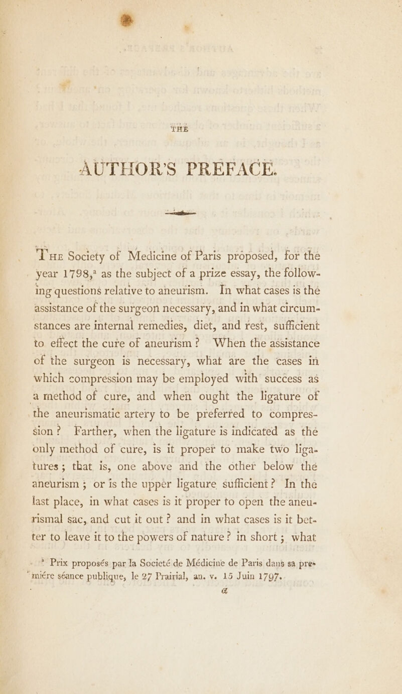 THE AUTHOR'S PREFACE. Tue Society of Medicine of Paris proposed, for the | year 1798,* as the subject of a prize essay, the follow- ing questions relative to aneurism. In what cases is thé assistance of the surgeon necessary, and in what circum- stances are internal remedies, diet, and rest, sufficient to effect the cure of aneurism? When the assistance of the surgeon is necessary, what are the cases in which compression may be employed with’ success as ‘a method of cure, and when ought the ligature of the aneurismatic artery to be preferted to compres- gion? Farther, when the ligature is indicated as the only method of cure, is it proper to make two liga. tures; that is, one above and the other below the aneurism ; or is the upper ligature sufficient? In the last place, in what cases is it proper to open the aneu- rismal sac, and cut it out ? and in what cases is it bet- ter to leave it to the powers of nature? in short ; what * Prix proposés par la Societé de Médicine de Paris dans sa pres “miére séance publique, le 27 Prairial, an. v. 15 Juin 1797. , a