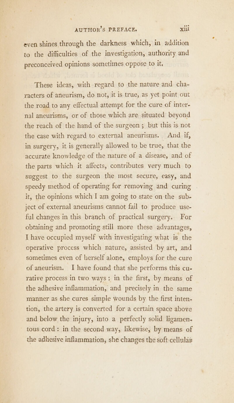 even shines through the darkness which, in addition to the difficulties of the investigation, authority and preconceived opinions sometimes oppose to it. These ideas, with regard to the nature and cha- racters of aneurism, do not, it is true, as yet point out the road to any effectual attempt for the cure of inter- nal aneurisms, or of those which are. situated beyond the reach of the hand of the surgeon ; but this is not the case with regard to external aneurisms. And if, in surgery, it is generally allowed to be true, that the accurate knowledge of the nature of a disease, and of the parts which it affects, contributes very much to suggest to the surgeon the most secure, easy, and speedy method of operating for removing and curing it, the opinions which I am going to state on the sub- ject of external aneurisms cannot fail to produce use- ful changes in this branch of practical surgery. For obtaining and promoting still more these advantages, I have occupied myself with investigating what is the operative process which nature, assisted by art, and sometimes even of herself alone, employs for the cure of aneurism. I have found that she performs this cu- rative process in two ways; in the first, by means of the adhesive inflammation, and precisely in the same manner as she cures simple wounds by the first inten- tion, the artery is converted for a certain space above and below the injury, into a perfectly solid ligamen. tous cord : in the second way, likewise, by means of the adhesive inflammation, she changes the soft cellulais