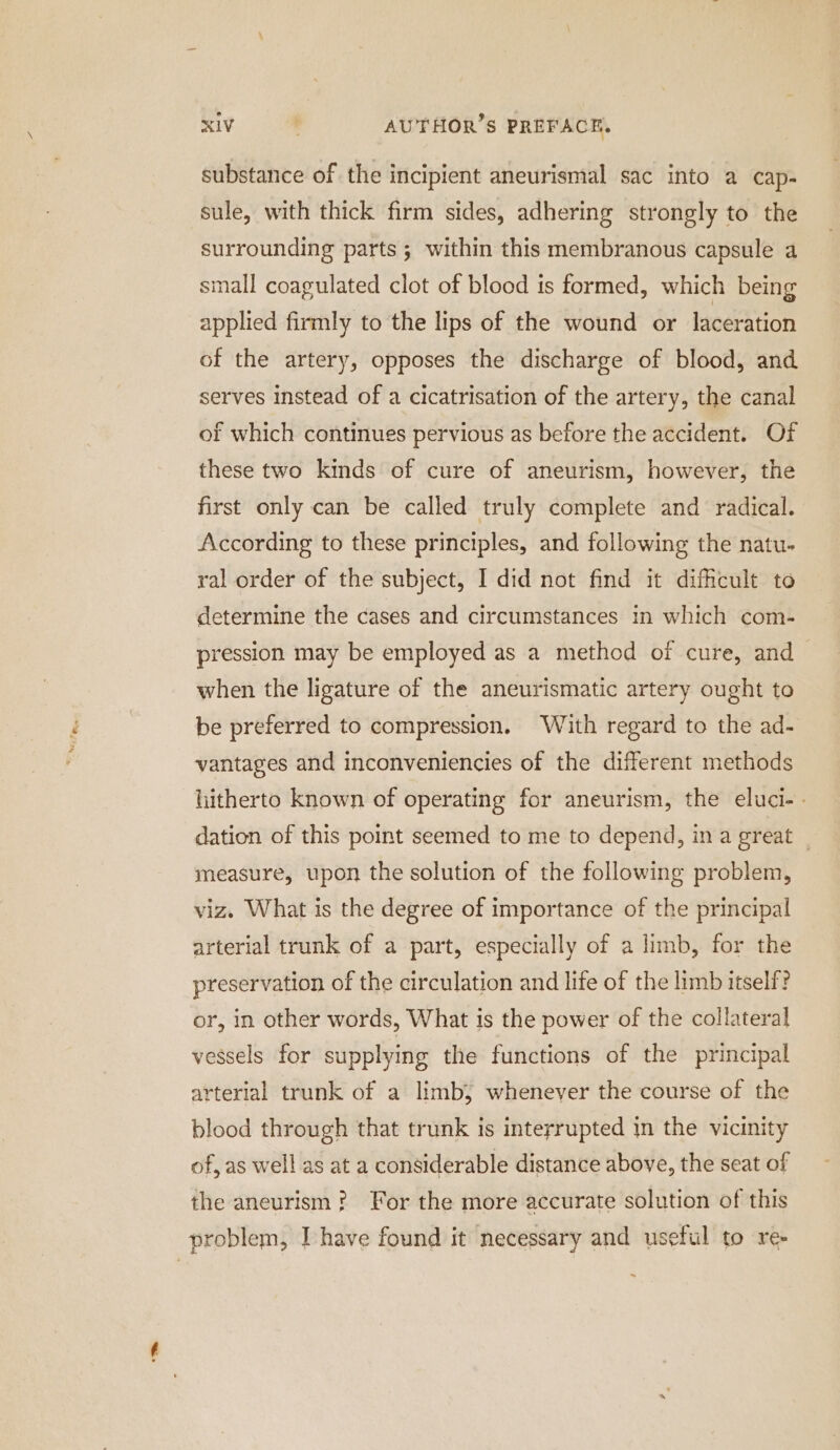 substance of the incipient aneurismal sac into a cap- sule, with thick firm sides, adhering strongly to the surrounding parts; within this membranous capsule a small coagulated clot of blood is formed, which being applied firmly to the lips of the wound or laceration of the artery, opposes the discharge of blood, and serves instead of a cicatrisation of the artery, the canal of which continues pervious as before the accident. Of these two kinds of cure of aneurism, however, the first only can be called truly complete and radical. According to these principles, and following the natu- ral order of the subject, I did not find it difficult to determine the cases and circumstances in which com- pression may be employed as a method of cure, and when the ligature of the aneurismatic artery ought to be preferred to compression. With regard to the ad- vantages and inconveniencies of the different methods hitherto known of operating for aneurism, the eluci-. dation of this point seemed to me to depend, in a great measure, upon the solution of the following problem, viz. What is the degree of importance of the principal arterial trunk of a part, especially of a limb, for the preservation of the circulation and life of the limb itself? or, in other words, What is the power of the collateral vessels for supplying the functions of the principal arterial trunk of a limb, whenever the course of the blood through that trunk is interrupted in the vicinity of, as well as at a considerable distance above, the seat of the aneurism ? For the more accurate solution of this problem, Ihave found it necessary and useful to re-