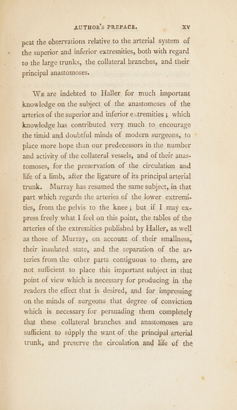 peat the observations relative to the arterial system of | the superior and inferior extremities, both with regard to the large trunks, the collateral br anches, and their principal anastomoses. We are indebted to Haller for much important knowledge on the subject of the anastomoses of the arteries of the superior and inferior extremities ;_ which knowledge has contributed very much to encourage the timid and doubtful minds of modern surgeons, to - place more hope than our predecessors in the number and activity of the collateral vessels, and of their anas- tomoses, for the preservation of the circulation and life of a limb, after the ligature of its principal arterial trunk. Murray has resumed the same subject, in that part which regards the arteries of the lower extremi- ties, from the pelvis to the knee; but if I may ex- press freely what I feel on this point, the tables of the arteries of the extremities published by Haller, as well as those of Murray, on account of their smallness, their insulated state, and the separation of the ar. teries from the other parts contiguous to them, are not sufficient to place this important subject in that point of view which is necessary for producing in the readers the effect that is desired, and for impressing on the minds of surgeons that degree of conviction which is necessary for persuading them completely that these collateral branches and anastomoses are sufficient to supply the want of the principal arterial trunk, and preserve the circulation and life of the