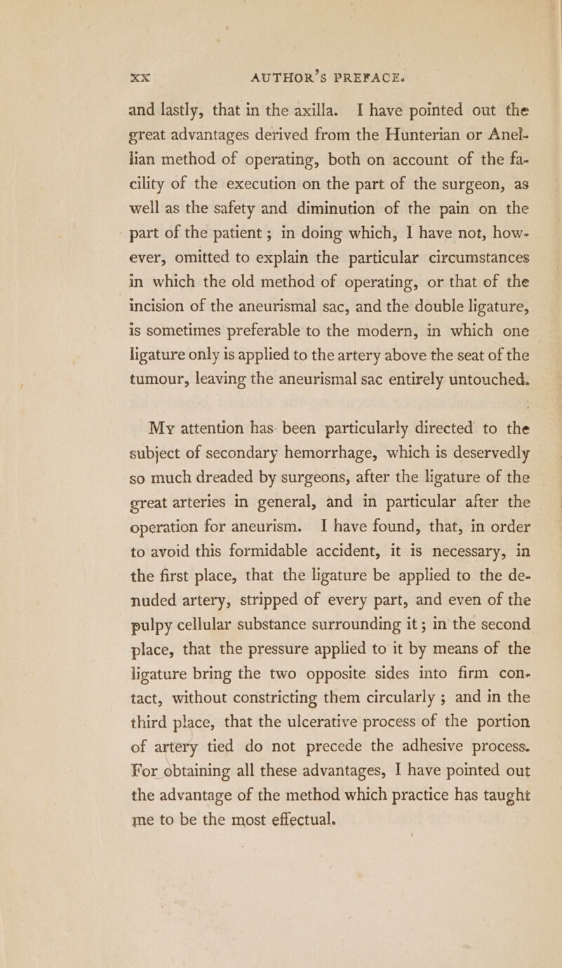 and lastly, that in the axilla. Ihave pointed out the great advantages derived from the Hunterian or Anel- lian method of operating, both on account of the fa- cility of the execution on the part of the surgeon, as well as the safety and diminution of the pain on the part of the patient ; in doing which, I have not, how- ever, omitted to explain the particular circumstances in which the old method of operating, or that of the incision of the aneurismal sac, and the double ligature, is sometimes preferable to the modern, in which one. ligature only is applied to the artery above the seat of the tumour, leaving the aneurismal sac entirely untouched. My attention has- been particularly directed to the subject of secondary hemorrhage, which is deservedly so much dreaded by surgeons, after the ligature of the great arteries in general, and in particular after the operation for aneurism. I have found, that, in order to avoid this formidable accident, it is necessary, in the first place, that the ligature be applied to the de- nuded artery, stripped of every part, and even of the pulpy cellular substance surrounding it ; in the second place, that the pressure applied to it by means of the ligature bring the two opposite sides into firm con- tact, without constricting them circularly ; and in the third place, that the ulcerative process of the portion of artery tied do not precede the adhesive process. For obtaining all these advantages, I have pointed out the advantage of the method which practice has taught me to be the most effectual.