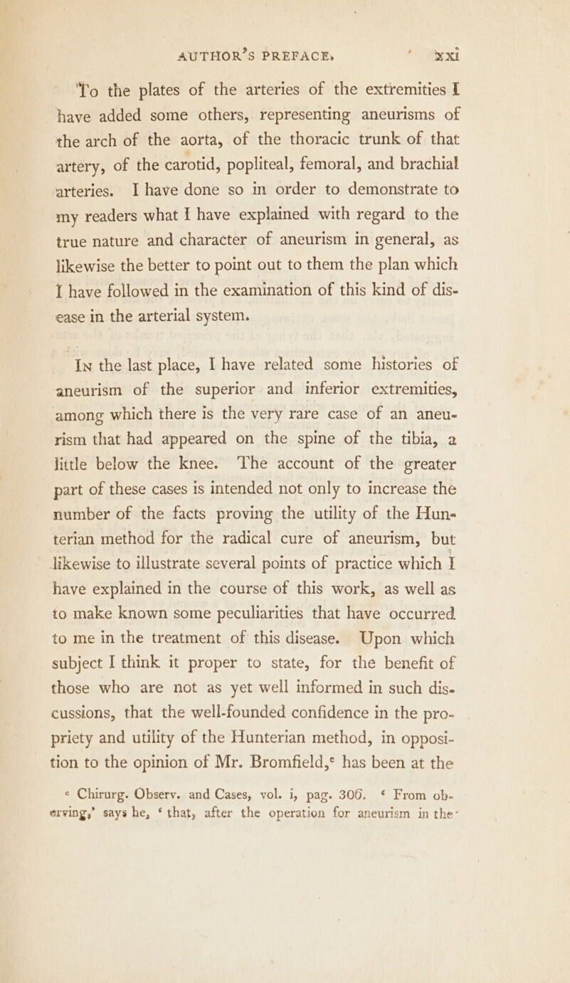 CI To the plates of the arteries of the extremities I have added some others, representing aneurisms of the arch of the aorta, of the thoracic trunk of that artery, of the carotid, popliteal, femoral, and brachial arteries. I have done so in order to demonstrate to my readers what I have explained with regard to the true nature and character of aneurism in general, as likewise the better to point out to them the plan which I have followed in the examination of this kind of dis- ease in the arterial system. In the last place, Ihave related some histories of aneurism of the superior and inferior extremities, among which there is the very rare case of an aneu- rism that had appeared on the spine of the tibia, a little below the knee. The account of the greater part of these cases is intended not only to increase the number of the facts proving the utility of the Hun- terian method for the radical cure of aneurism, but likewise to illustrate several points of practice which I have explained in the course of this work, as well as to make known some peculiarities that have occurred. to me in the treatment of this disease. Upon which subject I think it proper to state, for the benefit of those who are not as yet well informed in such dis. cussions, that the well-founded confidence in the pro- priety and utility of the Hunterian method, in opposi- tion to the opinion of Mr. Bromfield,* has been at the e Chirurg. Observ. and Cases, vol. i, pag. 306. ‘ From ob. erving,’ says he, ‘that, after the operation for aneurism in the: