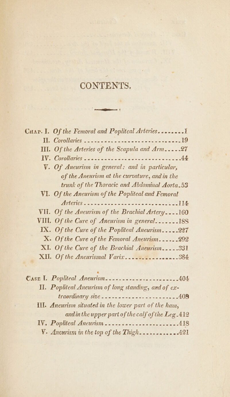 CONTENTS. Cuap. I. Of the Femoral and Popliteal Arteries. suraae. 1 II. Corollaries .--..-.«-- FRA Mpeg hs Fo AAP II 19 Ill. Of the Arteries of the Scapula and Arm..... 27 VE OOO STI IO clara tara ee 44 V. Of Aneurism in general; and in particular, of the Aneurism at the curvature, and in the trunk of the Thoracic and Abdominal Aorta.5$ VI. Of the Aneurism of the Popliteal and Femoral AI nea SA TOA 114 VII. Of the Aneurism of the Brachial Artery..-.160 VIII. Of the Cure of Aneurism in general. ...... 188 IX. Of the Cure of the Popliteal Aneurism..... 227 X. Of the Cure of the Femoral Aneurism...... 292 XI. Of the Cure of the Brachial Aneurism....- 531 AIL. Of the Aneurismal Varix.. Me... sn tiesridaeZo;itealAneurisma to io ole iit ee io mw or 404 II. Popliteal Ancurism of long standing, and of ex- IALIA MERE AE e 408 III. Aneurism situated in the lower part of the ham, andinthe upper part of the calf of the Leg:.A12 IV. Popliteal Aneurism...... aft I PI 418