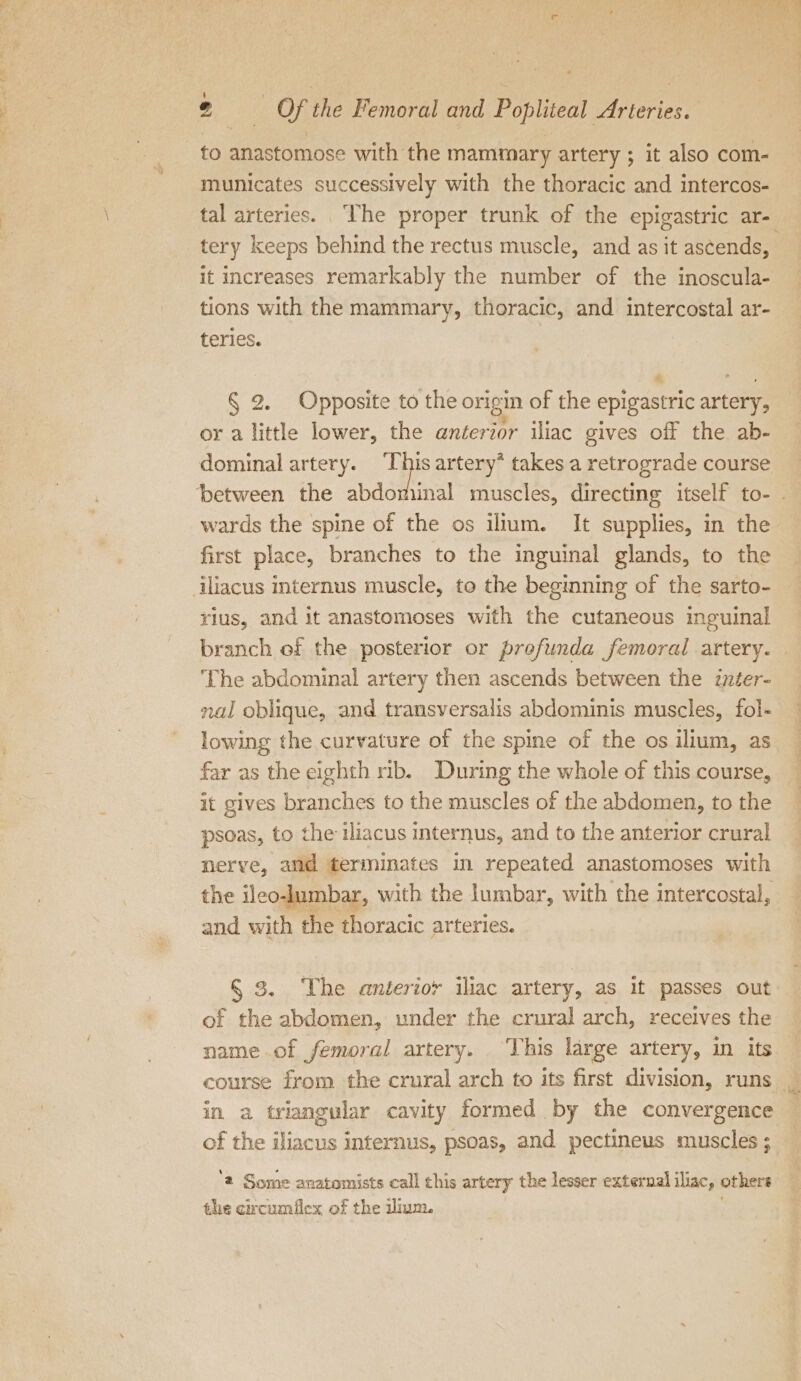 to anastomose with the mammary artery ; it also com- municates successively with the thoracic and intercos- tal arteries. The proper trunk of the epigastric ar- tery keeps behind the rectus muscle, and as it ascends, it increases remarkably the number of the inoscula- tions with the mammary, thoracic, and intercostal ar- teries. n È î § 2. Opposite to the origin of the epigastric artery, or a little lower, the anterior iliac gives off the ab- dominal artery. This artery* takes a retrograde course wards the spine of the os ilium. It supplies, in the first place, branches to the inguinal glands, to the rius, and it anastomoses with the cutaneous inguinal branch of the posterior or prefunda femoral artery. ‘The abdominal artery then ascends between the inter- nal oblique, and transversalis abdominis muscles, fol- lowing the curvature of the spine of the os ilium, as far as the eighth rib. During the whole of this course, it gives branches to the muscles of the abdomen, to the psoas, to the iliacus internus, and to the anterior crural nerve, and terminates in repeated anastomoses with the ileo-lumbar, with the lumbar, with the intercostal, and with the thoracic arteries. § 3. The anterior iliac artery, as it passes out of the abdomen, under the crural arch, receives the name of femoral artery. ‘This large artery, in its course from the crural arch to its first division, runs _. in a triangular cavity formed by the convergence of the iliacus internus, psoas, and pectineus muscles ; ‘a Some anatomists call this artery the lesser external iliac, others the circumflex of the ilium.