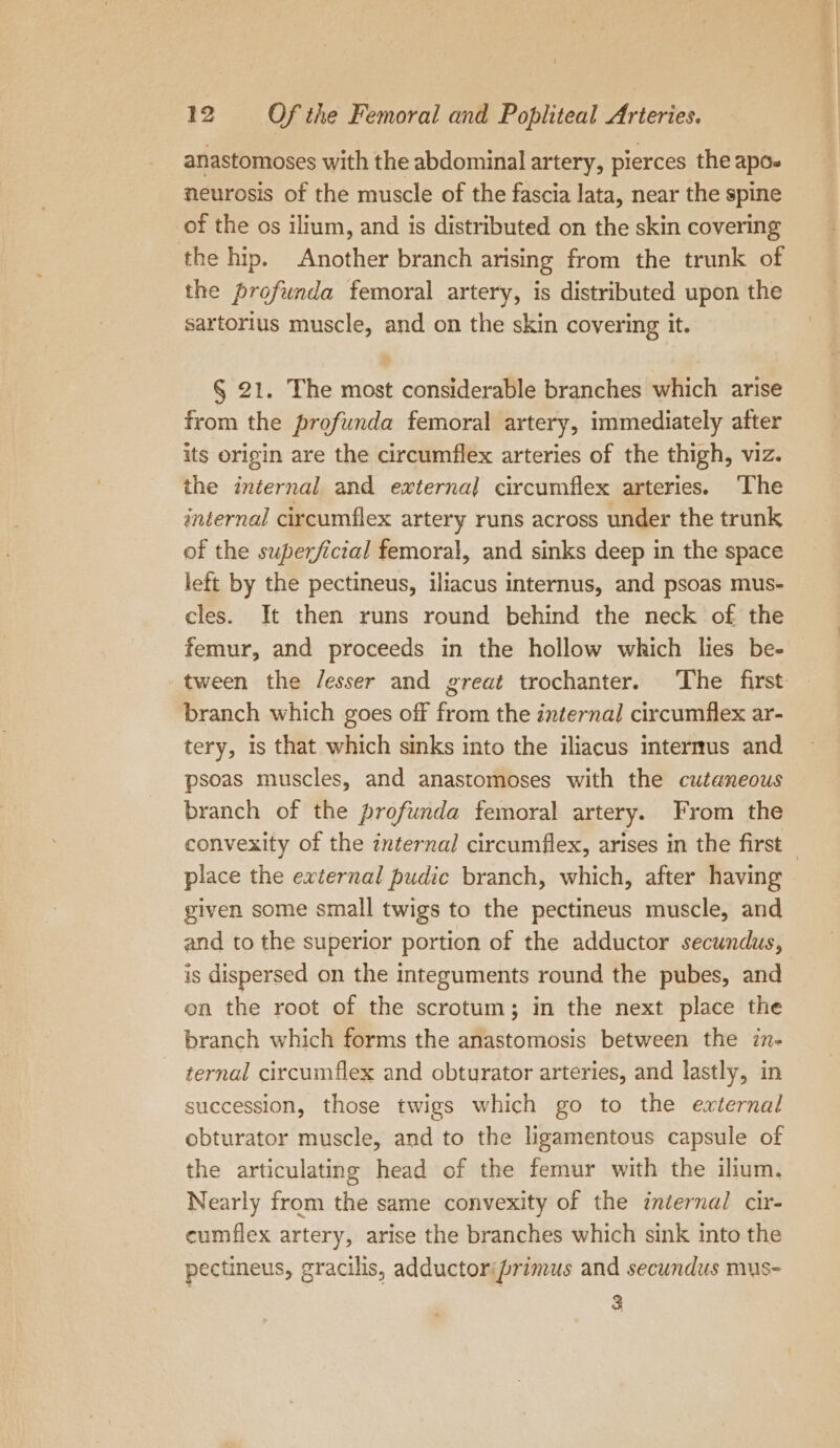 anastomoses with the abdominal artery, pierces the apo- neurosis of the muscle of the fascia lata, near the spine of the os ilium, and is distributed on the skin covering the hip. Another branch arising from the trunk of the profunda femoral artery, is distributed upon the sartorius muscle, and on the skin covering it. § 21. The most considerable branches which arise from the profunda femoral artery, immediately after its origin are the circumflex arteries of the thigh, viz. the internal and externa] circumflex arteries. ‘The internal circumflex artery runs across under the trunk of the superficial femoral, and sinks deep in the space left by the pectineus, iliacus internus, and psoas mus- cles. It then runs round behind the neck of the femur, and proceeds in the hollow which lies be- tween the /esser and great trochanter. The first branch which goes off from the internal circumflex ar- tery, is that which sinks into the iliacus internus and psoas muscles, and anastomoses with the cutaneous branch of the profunda femoral artery. From the convexity of the internal circumflex, arises in the first place the external pudic branch, which, after having given some small twigs to the pectineus muscle, and and to the superior portion of the adductor secundus, is dispersed on the Integuments round the pubes, and on the root of the scrotum; in the next place the branch which forms the anastomosis between the in- ternal circumflex and obturator arteries, and lastly, in succession, those twigs which go to the external obturator muscle, and to the ligamentous capsule of the articulating head of the femur with the ilium, Nearly from the same convexity of the internal cir- cumflex artery, arise the branches which sink into the pectineus, gracilis, adductorifprimus and secundus mus- î