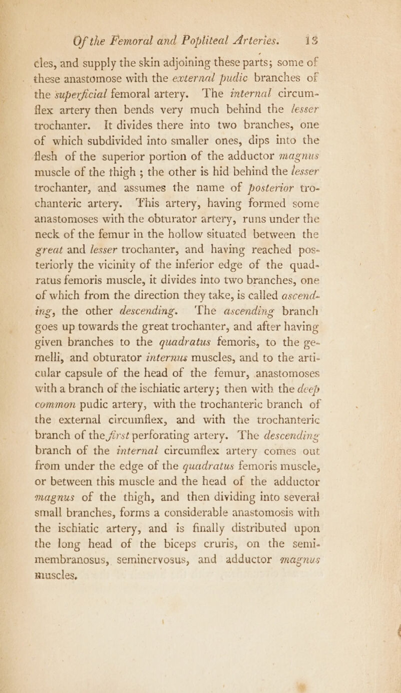 cles, and supply the skin adjoining these parts; some of . these anastomose with the external pudic branches of ‘the superficial femoral artery. The internal circum- flex artery then bends very much behind the /esser trochanter. It divides there into two branches, one of which subdivided into smaller ones, dips into the flesh of the superior portion of the adductor magnus muscle of the thigh ; the other is hid behind the desser trochanter, and assumes the name of posterior tro- chanteric artery. This artery, having formed some anastomoses with the obturator artery, runs under the neck of the femur in the hollow situated between the great and lesser trochanter, and having reached pos- teriorly the vicinity of the inferior edge of the quad- ratus femoris muscle, it divides into two branches, one of which from the direction they take, is called ascend- ing, the other descending. ‘The ascending branch goes up towards the great trochanter, and after having given branches to the quadratus femoris, to the ge- melli, and obturator internus muscles, and to the arti- cular capsule of the head of the femur, anastomoses with a branch of the ischiatic artery; then with the deep common pudic artery, with the trochanteric branch of the external circumflex, and with the trochanteric branch of the frst perforating artery. The descending branch of the internal circumflex artery comes out from under the edge of the quadratus femoris muscle, or between this muscle and the head of the adductor magnus of the thigh, and then dividing into several small branches, forms a considerable anastomosis with the ischiatic artery, and is finally distributed upon the long head of the biceps cruris, on the semi- membranosus, seminervosus, and adductor magnus muscles,