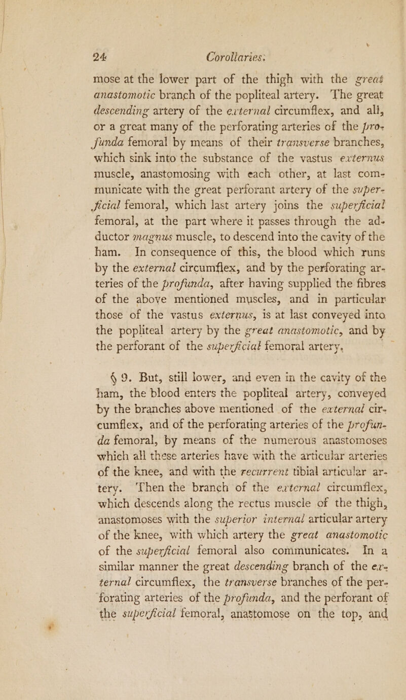 mose at the lower part of the thigh with the great anastomotic branch of the popliteal artery. The great descending artery of the evternal circumflex, and all, or a great many of the perforating arteries of the pro- funda femoral by means of their transverse branches, which sink into the substance of the vastus exzernus muscle, anastomosing with each other, at last com- municate with the great perforant artery of the super- Jicial femoral, which last artery joins the superficial femoral, at the part where it passes through the ad- ductor magnus muscle, to descend into the cavity of the by the external circumflex, and by the perforating ar- teries of the profunda, after having supplied the fibres of the above mentioned muscles, and in particular those of the vastus externus, is at last conveyed into the popliteal artery by the great anastomotic, and by the perforant of the superficial femoral artery. § 9. But, still lower, and even in the cavity of the ham, the blood enters the popliteal artery, conveyed by the branches above mentioned of the external cir- cumflex, and of the perforating arteries of the profun- da femoral, by means of the numerous anastomoses which all these arteries have with the articular arteries of the knee, and with the recurrent tibial articular ar- tery. ‘Then the branch of the esterna! circumflex, which descends along the rectus muscle of the thigh, anastomoses with the superior internal articular artery of the knee, with which artery the great anastomotic of the superficial femoral also communicates. In a similar manner the great descending branch of the er- ternal circumflex, the transverse branches of the per- forating arteries of the profunda, and the perforant of the superficial femoral, anastomose on the top, and