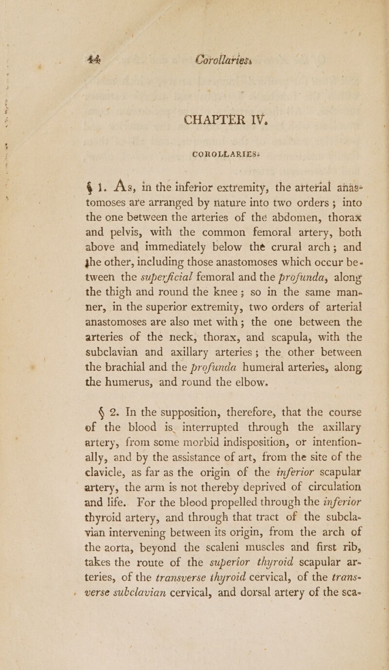 ede Coroilariess CHAPTER IV, LOROLLARIES: $ 1. As, in the inferior extremity, the arterial anag- tomoses are arranged by nature into two orders; into. the one between the arteries of the abdomen, thorax and pelvis, with the common femoral artery, both above and immediately below thé crural arch; and phe other, including those anastomoses which occur be- tween the superficial femoral and the profunda, along the thigh and round the knee; so in the same man- ner, in the superior extremity, two orders of arterial anastomoses are also met with; the one between the arteries of the neck, thorax, and scapula, with the subclavian and axillary arteries; the other between the brachial and the profunda humeral arteries, along the humerus, and round the elbow. § 2. In the supposition, therefore, that the course ef the blood is. interrupted through the axillary artery, from some morbid indisposition, or intenfion- ally, and by the assistance of art, from the site of the clavicle, as far as the origin of the inferior scapular artery, the arm is not thereby deprived of circulation and life. For the blood propelled through the inferior thyroid artery, and through that tract of the subcla- vian intervening between its origin, from the arch of the aorta, beyond the scaleni muscles and first nb, takes the route of the superior thyroid scapular ar- — teries, of the transverse thyroid cervical, of the trans- » verse subclavian cervical, and dorsal artery of the sca-