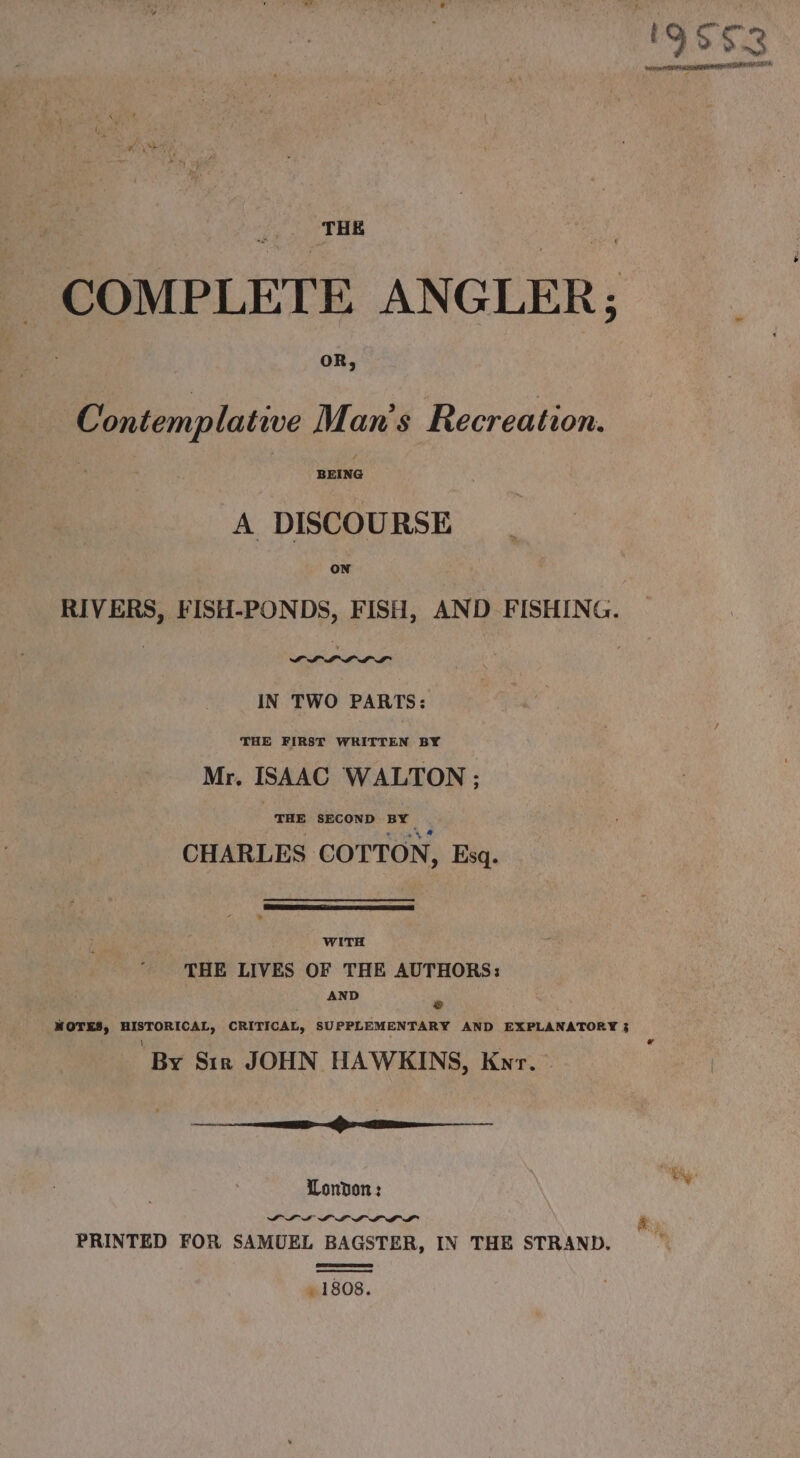 | fs irae Pg COMPLETE ANGLER; Contemplative Man’s Recreation. A DISCOURSE on RIVERS, FISH-PONDS, FISH, AND FISHING. IN TWO PARTS: THE FIRST WRITTEN BY Mr. ISAAC WALTON ; THE SECOND BY CHARLES COTTON, Esq. WITH THE LIVES OF THE AUTHORS: AND = NOTES, HISTORICAL, CRITICAL, SUPPLEMENTARY AND EXPLANATORY 3 ' ( o By Sir JOHN HAWKINS, Knr. © a London: disse PL I LLP LD DP PRINTED FOR SAMUEL BAGSTER, IN THE STRAND. . 1808.
