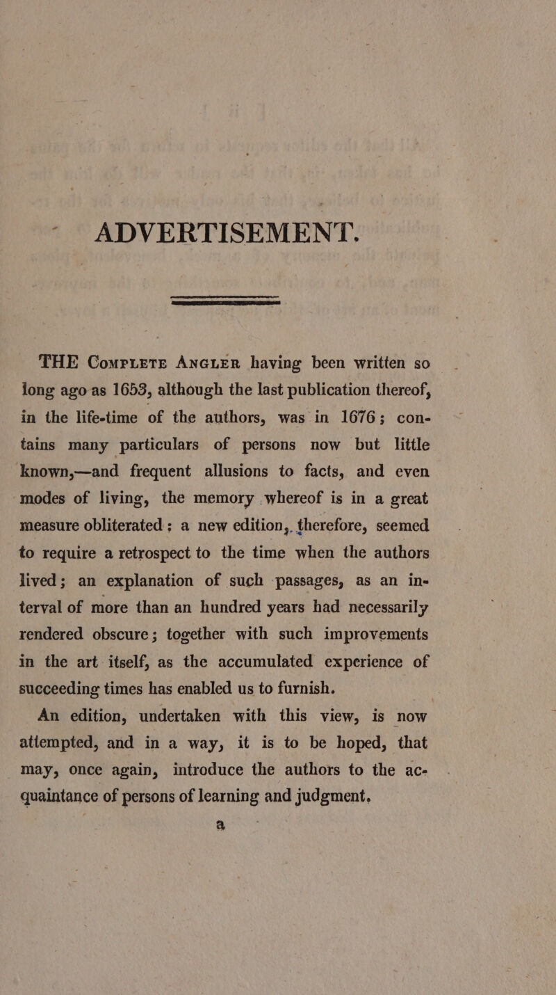 - ADVERTISEMENT. long agoas 1653, although the last publication thereof, in the life-time of the authors, was in 1676; con- tains many particulars of persons now but little known,—and frequent allusions to facts, and even modes of living, the memory whereof is in a great measure obliterated ; a new edition,, therefore, seemed to require a retrospect to the time when the authors lived; an explanation of such passages, as an in- terval of more than an hundred years had necessarily rendered obscure; together with such improvements in the art itself, as the accumulated experience of succeeding times has enabled us to furnish. An edition, undertaken with this view, is now attempted, and in a way, it is to be hoped, that may, once again, introduce the authors to the ac- quaintance of persons of learning and judgment, a