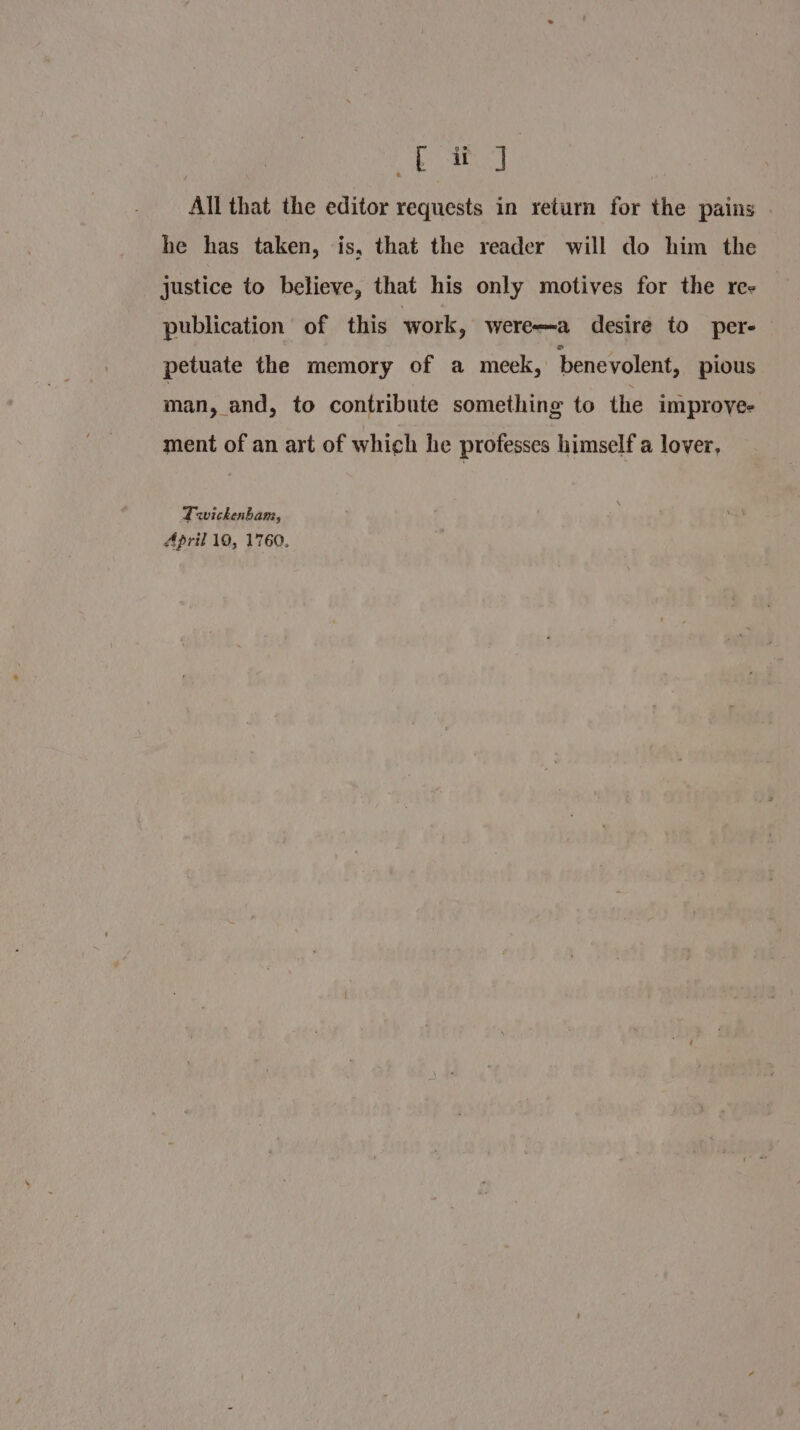 ye te All that the editor requests in return for the pains he has taken, is, that the reader will do him the justice to believe, that his only motives for the ree publication of this work, werea desire to per- petuate the memory of a meek, benevolent, pious man, and, to contribute something to the improye- ment of an art of which he professes himself a lover, Twickenbam, April 10, 1760.