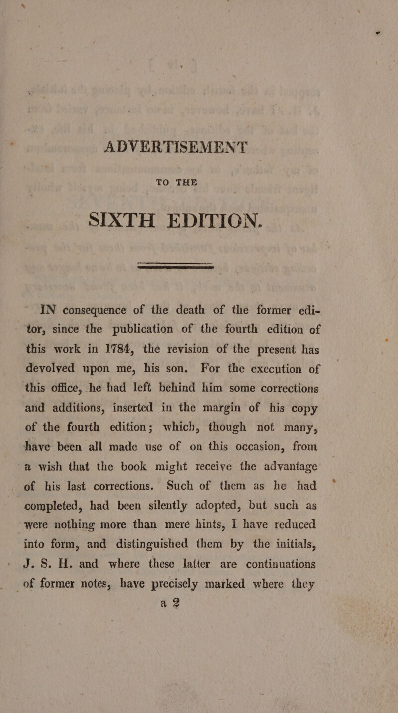 TO THE SIXTH EDITION. IN consequence of the death of the former edi- tor, since the publication of the fourth edition of this work in 1784, the revision of the present has devolved upon me, his son. For the execution of ‘this office, he had left behind him some corrections and additions, inserted in the margin of his copy of the fourth edition; which, though not many, have been all made use of on this occasion, from -a wish that the book might receive the advantage of his last corrections. Such of them as he had completed, had been silently adopted, but such as were nothing more than mere hints, I have reduced into form, and distinguished them by the initials, J.S. H. and where these latter are continuations of former notes, have precisely marked where they a 2