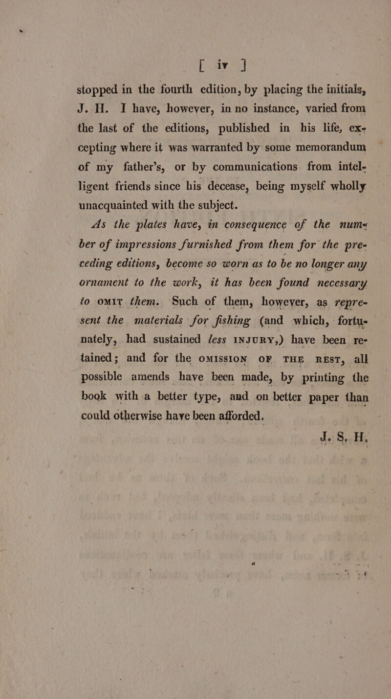 [aro] stopped in the fourth edition, by placing the initials, J. H. I have, however, in no instance, varied from the last of the editions, | published in his life, ex- cepting where it was warranted by some memorandum of my father’s, or by communications. from intel- ligent friends since his decease, being myself wholly unacquainted with the subject. As the plates have, in consequence of the num= ber of impressions furnished from them for the pre- ceding editions, become so worn as to be no longer any ornament to the work, it has been found necessary to omit them. ‘Such of them, however, as repre- sent the materials for fishing (and which, fortu- nately, had sustained Jess INJURY,) have been re- tained ; and for the oMIssION OF THE REsT, all possible amends have been made, by printing the book with a better type, and on better paper than could otherwise have been afforded. Z