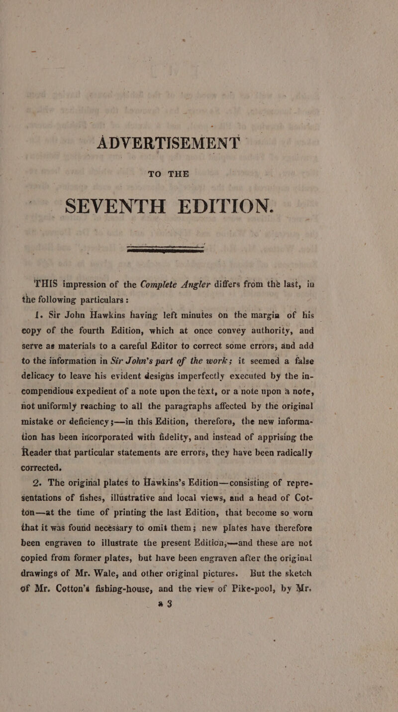 TO THE SEVENTH EDITION. THIS impression of the Complete Angler differs from the last, in the following particulars : {. Sir John Hawkins having left minutes on the margia of his . copy of the fourth Edition, which at once convey authority, and serve as materials to a careful Editor to correct some errors; and add to the information in Sir John’s part of the work; it seemed a false delicacy to leave his evident designs imperfectly executed by the in- compendious expedient of a note upon the text, or a note upon 4 note, not uniformly reaching to all the paragraphs affected by the original mistake or deficiency ;—in this Edition, therefore, the new informa- tion has been incorporated with fidelity, and instead of apprising the Reader that particular statements are errors, they have been radically corrected. 2. The original plates to Hawkins’s Edition—consisting of repre- gentations of fishes, illustrative and local views, and a head of Cot- ton—at the time of printing the last Edition, that become so worn that it was found necéséary to omit them; new plates have therefore been engraven to illustrate the present Editicon;—and these are not copied from former plates, but have been engraven after the original drawings of Mr. Wale, and other original pictures. But the sketch of Mr. Cotton’s fishing-house, and the view of Pike&lt;pool, by Mr, a 3