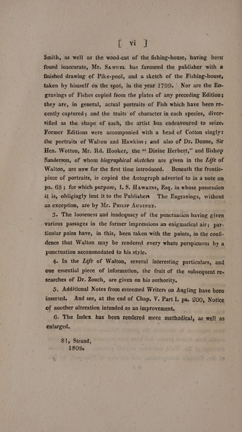 ‘TO Hee Smith, as well as the wood-cut of the fishing-house, having beer found inaccurate, Mr. Samuex has favoured the publisher with 2 finished drawing of Pike-pool, and a sketch of the Fishing-house, taken by himself on the spot, in the year 1799. ° Nor are the En- gravings of Fishes copied from the plates of any preceding Edition; they are, in general, actual portraits of Fish which have been re- cently captured; and the traits of character in each species, diver- Sified as the shape of each, the artist has endeavoured to seizes Former Editions were accompanied with a head of Cotton singly s the portraits of Walton and Hawkins; and also of Dr. Donne, Sir Hen. Wotton, Mr. Rd. Hooker, the ‘‘ Divine Herbert,” and Bishop Sanderson, of whoni biographical sketches are given in the Life of Walton, aré now for the first time introduced. Beneath the frontis- — piece of portraits, is copied the Autograph adverted to in a note on pa. 68 ; for which purpose, I, 8. Hawkrns, Esq. in whose possession it is, obligingly lent it to the Publishers The Engravings, without an exception, are by Mr. Pure Avpiner. | 3. The looseness and inadequacy of the punctuation having given various passages in the former impressions an enigmatical air; par- ticular pains have, in this, been taken with the points, in the confi- dence that Walton may be rendered every where perspicuous by a punctuation accommodated to his style. 4. In the Life of Walton, several interesting particulars, and one essential piece of information, the fruit of the subsequent re- searches of Dr. Zouch, are given on his authority. §. Additional Notes from esteemed Writers on Angling have been inserted. And see, at the end of Chap, V. Part I. pa 200, Notice of another alteration intended as an improvement. 6. The Index has been rendered more methodical, as well as enlarged. 81, Strand, 1808s