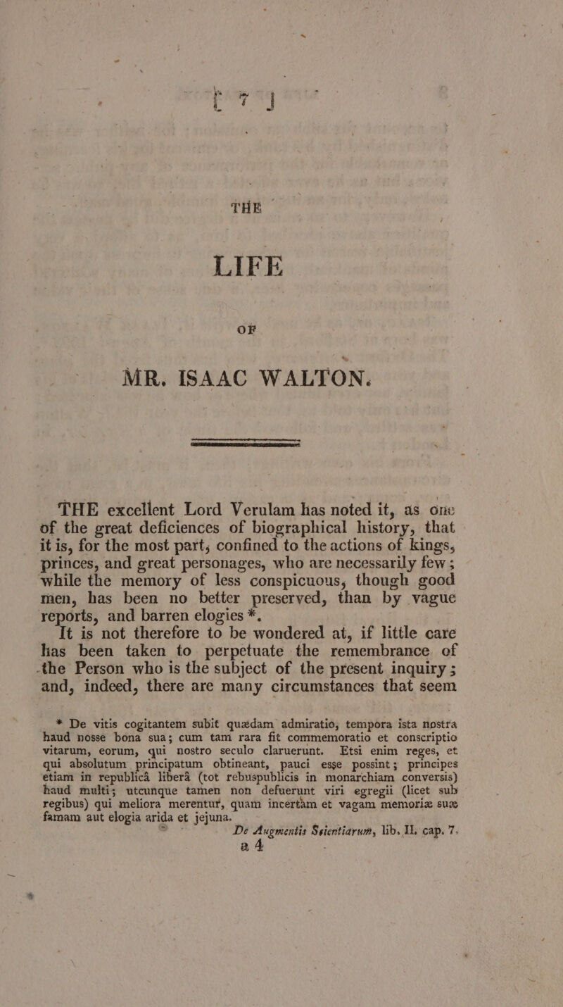 ee ce THE © LIFE OF MR. ISAAC WALTON. THE excellent Lord Verulam has noted it, as one of the great deficiences of biographical history, that it is, for the most part, confined to the actions of kings, princes, and great personages, who are necessarily few ; while the memory of less conspicuous, though good men, has been no better preserved, than by vague reports, and barren elogies *. It is not therefore to be wondered at, if little care lias been taken to perpetuate the remembrance of the Person who is the subject of the present inquiry ; and, indeed, there are many circumstances that seem * De vitis cogitantem subit quxedam admiratio, tempora ista nostra haud nosse bona sua; cum tam rara fit commemoratio et conscriptio vitarum, eorum, qui nostro seculo claruerunt. Etsi enim reges, et gui absolutum principatum obtineant, pauci esse possint; principes etiam in republica libera (tot rebuspublicis in monarchiam conversis) haud multi; utcunque tamen non defuerunt viri egregii (licet sub regibus) qui meliora merentur, quam incertam et vagam memoria sux famam aut elogia arida et jejuna. . a :