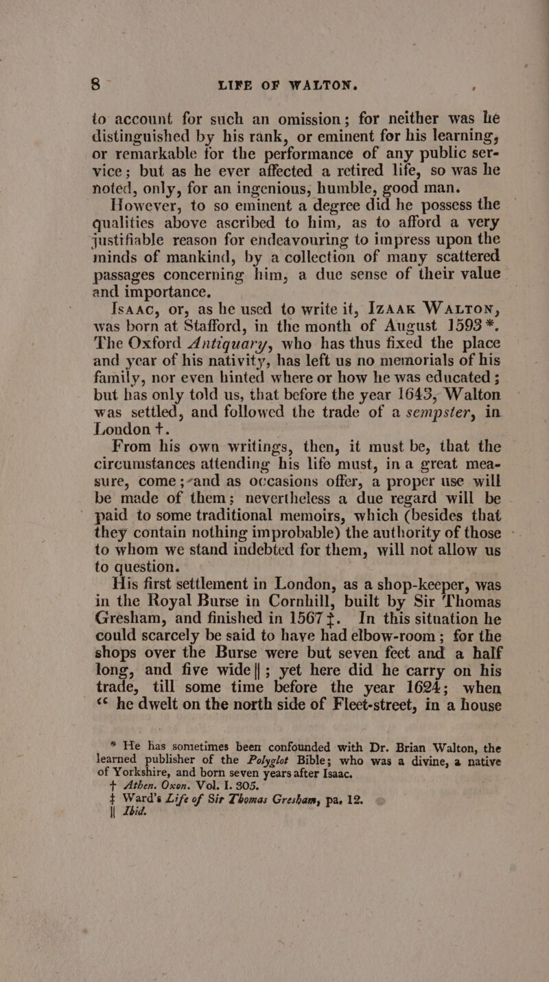 io account for such an omission; for neither was le distinguished by his rank, or eminent for his learning, or remarkable for the performance of any public ser- vice; but as he ever affected a retired life, so was he noted, only, for an ingenious, humble, good man. However, to so eminent a degree did he possess the qualities above ascribed to him, as to afford a very justifiable reason for endeavouring to impress upon the minds of mankind, by a collection of many scattered passages concerning him, a due sense of their value and importance. Isaac, or, as he used to write it, IzAak Watton, was born at Stafford, in the month of August 1593 *. The Oxford Antequary, who has thus fixed the place and year of his nativity, has left us no memorials of his family, nor even hinted where or how he was educated ; but has only told us, that before the year 1643, Walton was settled, and followed the trade of a sempster, in London +. From his own writings, then, it must be, that the circumstances attending his life must, ina great mea- sure, come ;and as occasions offer, a proper use will be made of them; nevertheless a due regard will be paid to some traditional memoirs, which (besides that they contain nothing improbable) the authority of those - to whom we stand indebted for them, will not allow us to question. His first settlement in London, as a shop-keeper, was in the Royal Burse in Cornhill, built by Sir Thomas Gresham, and finished in 15677. In this situation he could scarcely be said to have had elbow-room ; for the shops over the Burse were but seven feet and a half long, and five wide||; yet here did he carry on his trade, till some time before the year 1624; when ‘© he dwelt on the north side of Fleet-street, in a house * He has sometimes been confounded with Dr. Brian Walton, the learned publisher of the Polyglot Bible; who was a divine, a native of Yorkshire, and born seven years after Isaac. + Athen. Oxon. Vol. I. 305. lke
