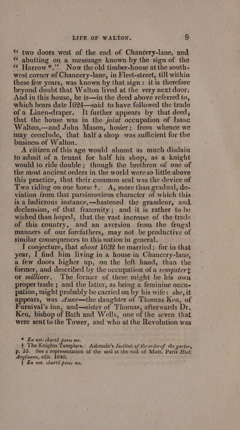 *¢ two doors west of the end of Chancery-lane; and ** abutting on a messuage known by the sign of the ‘¢ Harrow *.’? Now the old timber-house at the south- west corner of Chancery-lane, in Fleet-street, till within these few years, was known by that sign: it is therefore beyond doubt that Walton lived at the very next door. And in this house, he is—in the deed above referred to, which bears date 1624—-said to have followed the trade of a. Linen-draper. It further appears by that deed, that the house was in the joiné occupation of Isaac ‘Walton,—and John Mason, hosier; from whence we may conclude, that halfashop was sufficient for the business of Walton. | A citizen. of this age would almost as much disdain to admit of a fenant for half his shop, as a knight would to ride double; though the brethren of one of the most ancient orders in the world were so little above this practice, that their common seal was the device of Two riding on one horse +. A, more than gradual, de- viation from that parsimonious character of which this is a ludicrous instance,—-hastened the grandeur, and declension, of that fraternity; and it is rather to be wished than hoped, that the vast increase of the trade of this country, and an aversion from the frugal manners of our forefathers, may not be productive of similar consequences to this nation in general. I conjecture, that about 1632 he married; for in that year, I find him living in a house in Chancery-lane, a few doors higher up, on the left hand, than the former, and described by the occupation of a sempster{ or milliner. 'The former of these might be his own proper trade ; and the latter, as being a feminine occu- pation, might probably be carried on by his wife: she, it appears, was dnne—the daughter of Thomas Kea, of urnival’s inn, and—sister of Thomas, afterwards Dr. Ken, bishop of Bath and Wells, one of the seven that were sent tothe Tower, and who at the Revolution was * Ex vet. charta penes me. t+ The Knights Templars. Ashmole’s Jnstitut. of the orderof the garter, p- 55. See a representation of the seal at the end of Matt. Paris Hise, Anglicana, edit. 1640. t Ex wet. charta penes me.