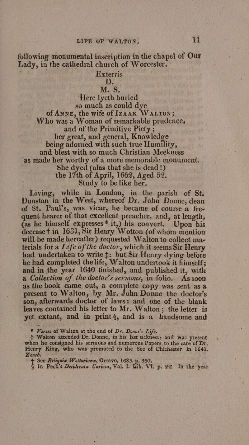 following monumental inscription in the chapel of Our Lady, in the cathedral church of Worcester.” Exterris M. S. ‘Here lyeth buried so much as could dye of ANNE, the wife of Izaak Watton; Who was a Woman of remarkable prudence; and of the Primitive Piety ; her great, and general, Knowledge being adorned with such true Humility, and blest with so much Christian Meekness ‘as made her worthy of a more memorable monument. She dyed (alas that slie is dead !) the 17th of April, 1662, Aged 52. Study to be like her. Living, while in London, in the parish of St. Dunstan in the West, whereof Dr. John Donne, dean of St. Paul’s, was vicar, he became of course a fre- quent hearer of that excellent preacher, and, at length, (as he himself expresses* it,) his convert. Upon his decease t in 1651, Sir Henry Wotton (of whom mention will be made hereafter) requested Walton to collect ma- terials for a Life of the doctor, which it seems Sir Henry had. undertaken to write {: but Sir Henry dying before he had completed the life, Walton undertook it himself; and in the year 1640 finished, and published it, with a Collection of the doctor’s sermons, in folio.. As soon as the book came out, a complete copy was sent asa present to Walton, by Mr. John Donne the doctor’s son, afterwards doctor of laws: and one of the blank leaves contained his letter to Mr. Walton; the letter is yet extant, and in print§, and is a handsome. and * Verses of Walton at the end of Dr. Donne’s Life. + Walton attended Dr. Donne, in his last sickness; and was present when he consigned his sermons and numerous Papers. to the care of Dr. Henry King, who was promoted to the See of Chichester in 1641. Zouch. fara + See Reliquie Wottoniane, Octavo, 1685. p. 360.