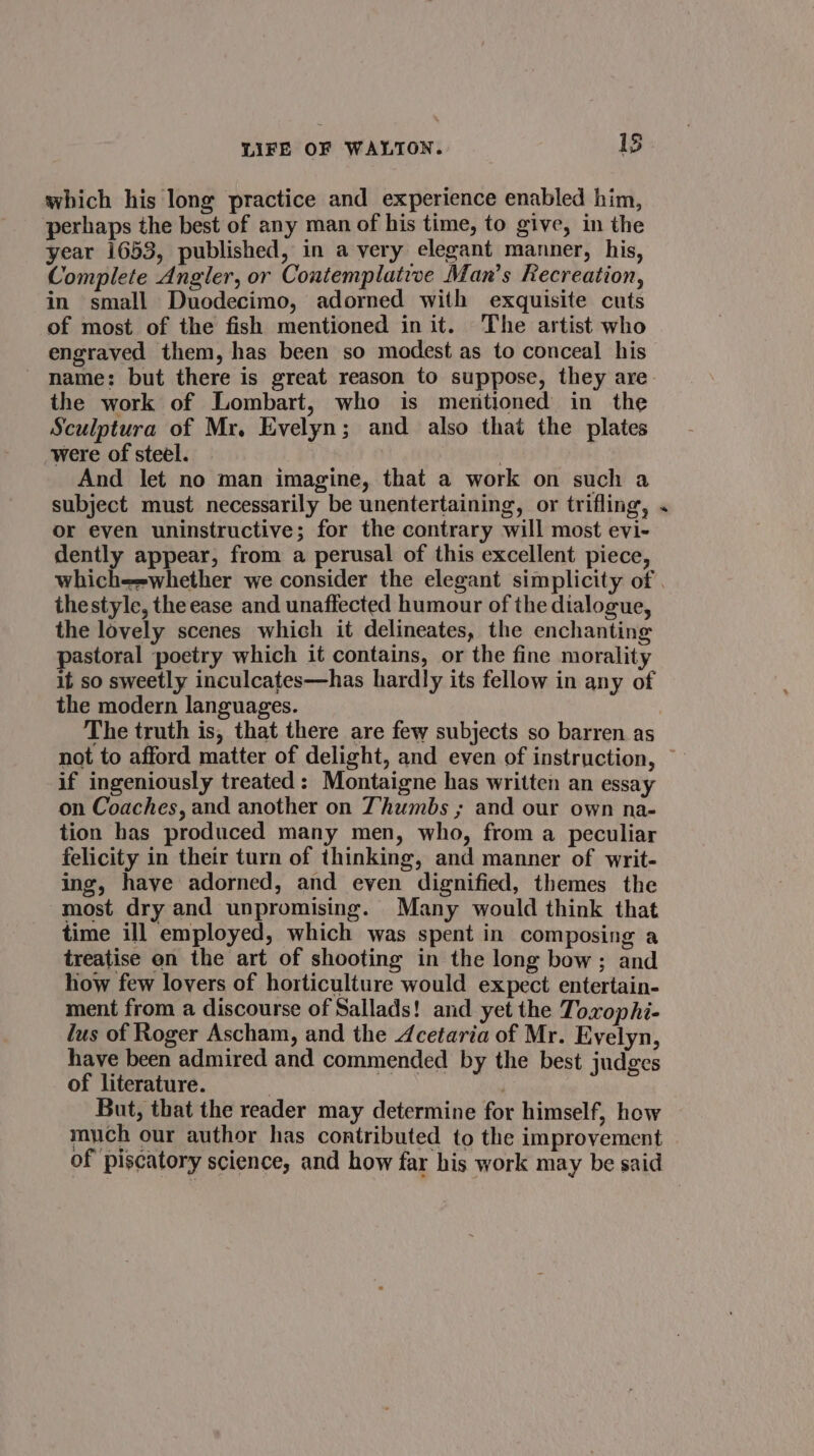 which his long practice and experience enabled him, perhaps the best of any man of his time, to give, in the year 1653, published, in a very elegant manner, his, Complete Angler, or Contemplative Man’s Kecreation, in small Duodecimo, adorned with exquisite cuts of most of the fish mentioned init. The artist who engraved them, has been so modest as to conceal his the work of Lombart, who is mentioned in the Sculptura of Mr. Evelyn; and also that the plates were of steel. } And let no man imagine, that a work on such a subject must necessarily be unentertaining, or trifling, or even uninstructive; for the contrary will most evi- dently appear, from a perusal of this excellent piece, # thestyle, the ease and unaffected humour of the dialogue, the lovely scenes which it delineates, the enchanting pastoral poetry which it contains, or the fine morality it so sweetly inculcates—has hardly its fellow in any of the modern languages. The truth is, that there are few subjects so barren as if ingeniously treated: Montaigne has written an essay on Coaches, and another on Thumbs ; and our own na- tion has produced many men, who, from a peculiar felicity in their turn of thinking, and manner of writ- ing, have adorned, and even dignified, themes the most dry and unpromising. Many would think that time ill employed, which was spent in composing a treatise on the art of shooting in the long bow ; and how few lovers of horticulture would expect entertain- ment from a discourse of Sallads! and yet the Toxophi- lus of Roger Ascham, and the 4cetaria of Mr. Evelyn, have been admired and commended by the best judges of literature. a But, that the reader may determine for himself, how much our author has contributed to the improvement of piscatory science, and how far his work may be said