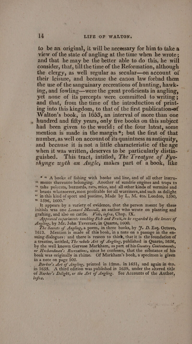 to be an original, it will be necessary for him to take a view of the state of angling at the time when he wrote; and that he may be the better able to.do this, he will consider, that, till the time of the Reformation, although the clergy, as well regular as secular—on account of their leisure, and because the canon law forbad them the use of the sanguinary recreations of hunting, hawk- _ ing, and fowling—were the great proficients in angling, _ yet none of its precepts were committed to writing ; and that, from the time of the introduction of print- ing into this kingdom, to that of the first publicationsef Walton’s book, in 1653, an interval of more than one hundred and fifty years, only five books on this subject had been given to the world: of the four latest, some mention is made in the margin*; but the first of that number, as well on account of its quaintness as antiquity, and because it is not a little characteristic of the age when it was written, deserves to be particularly distin- guished. This tract, intitled, The Treatyse of Fys- shynge wyth an Angie, makes part of a book, like * « A booke of fishing with hooke and line, and of all other instru- ** ments thereunto belonging. Another of sundrie engines and traps to “ take polecats, buzzards, rats, mice, and all other kinds of vermine and *¢ beasts whatsoever, most profitable for all warriners, and such as delight “‘ in this kind of sport and pastime, Made by L. M. 4to. London, 1590, * 1596, 1600.” It appears by a variety of evidence, that the person meant by these initials was one Leonard Mascall, an author who wrote on planting and grafting, and also on cattle. Vide, infra, Chap. IX. Approved experiments touching Fish and Fruit, to be regarded by the lovers of Angling, by Mr. John ‘Taverner, in Quarto, 1600. Lhe Secrets of Angling, a poem, in three books, by F. D. Esq. Octavo, 1613. Mention is made of this book, in a note on a passage in the en- suing dialogues: and there is reason to think, that it is the foundation of a treatise, intitled, The whole Art of Angling, published in Quarto, 1656, by the well known Gervase Markham, as part of his Couatry Contentments, or Husbandman’s Recreations, since he confesses, that the substance of his book was originally in rhime. Of Markham’s book, a specimen is given in a note on page 102. : Barker’s Art of Angling, printed in 12mo. in 1651, and again in 4to. - in 1653. &lt;A third edition was published in 1659, under the altered title of Barker’s Delight, or the Art of Angling. See Accounts of the Author, infra.