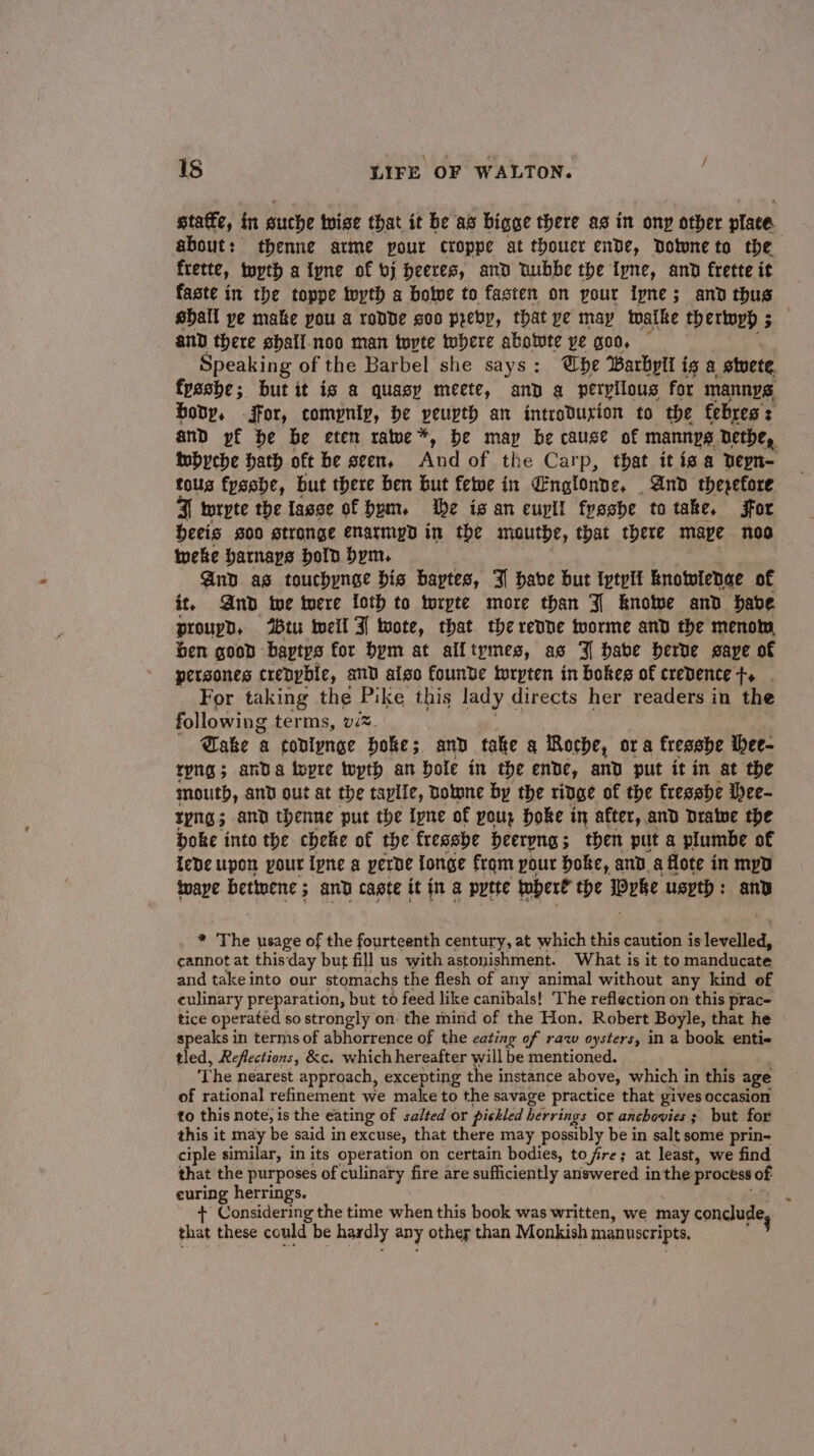 static, in suche tise that it be as bigge there as in ony other place about: thenne arme your croppe at thouer ende, Dolunete the frette, tuyth a tyne of bj heeres, and Dubbe the Iyne, and frette it faste in the toppe teyth a botve to fasten on pour ipne; and thus shall ye make pou a rodde soo preby, that pe may twatke thertuyh 5 ey and there shall. noo man tute where abotute ye goo, — Speaking of the Barbel she says: be Barbylt ig a stvete fpashe; but it is a quasy meete, and a peryiious for mannys bony, -jffor, compniy, be peuvth an introdurion to the febres : and pf be be eten rawe*, be map be cause of mannys Dethe, iwbyche hath oft be seen, And of the Carp, that itis a Depn- tous fysshe, but there ben but fetwe in Englonde, | And therefore FJ wrpte the fasse of bum. he is an euyll fyeshe to take, for heeis g00 stronge enarmiyd in the mauthe, that there mapve noo tweke hatnays bold bym. And as touchynee bis baytes, 3 habe but Iptylt knowlenae of it, And twe tere loth to toryte more than J knotve and have proupgn, tu weil 3] mote, that. the revne tworme and the menom, ben good baptys for bym at alltymes, as J babe herve save of persones crepybie, and aiso founve wrpten in bokes of credence ft. . For taking the Pike this lady directs her readers in the following terms, vim. Dake a coniynge hoke; and take g Roche, ora fresshe ihee- ryng; anda topre wpth an hole in the ende, and put it in at the mouth, and gut at the taylle, Dotone by the ridge of the fresebe Ihee- YpNg 5 and thenne put the Iyne of you, Hoke in after, and Dratwe the boke into the cheke of the fressbe beervng ; ; then put a plumbe of iebe upon pour ipne a yerbe {onge frqm your hoke, and, a flote in mpd iwaye bettnene ; and cagte it in a pytte fobert the ipeke uspth : anv . * The usage of the fourteenth century, at which this caution islevelled, cannot at thisday but fill us with astonishment. What is it to manducate and take into our stomachs the flesh of any animal without any kind of culinary preparation, but to feed like canibals! The reflection on this prac- tice operated so strongly on the mind of the Hon. Robert Boyle, that he speaks in terms of abhorrence of the cating of raw oysters, in a book entie tled, Reflections, &amp;c. which hereafter will be mentioned. The nearest approach, excepting the i instance above, which in this age of rational refinement we make to the savage practice that gives occasion to this note, is the eating of salted or pickled herrings or anchovies ; but for this it may be said in excuse, that there may possibly be in salt some prin- ciple similar, in its operation on certain bodies, to fire; at least, we find that the purposes of culinary fire are sufficiently answered inthe process of euring herrings. + Considering the time when this book was written, we may conclude, that these could be hardly any other than Monkish manuscripts. 3