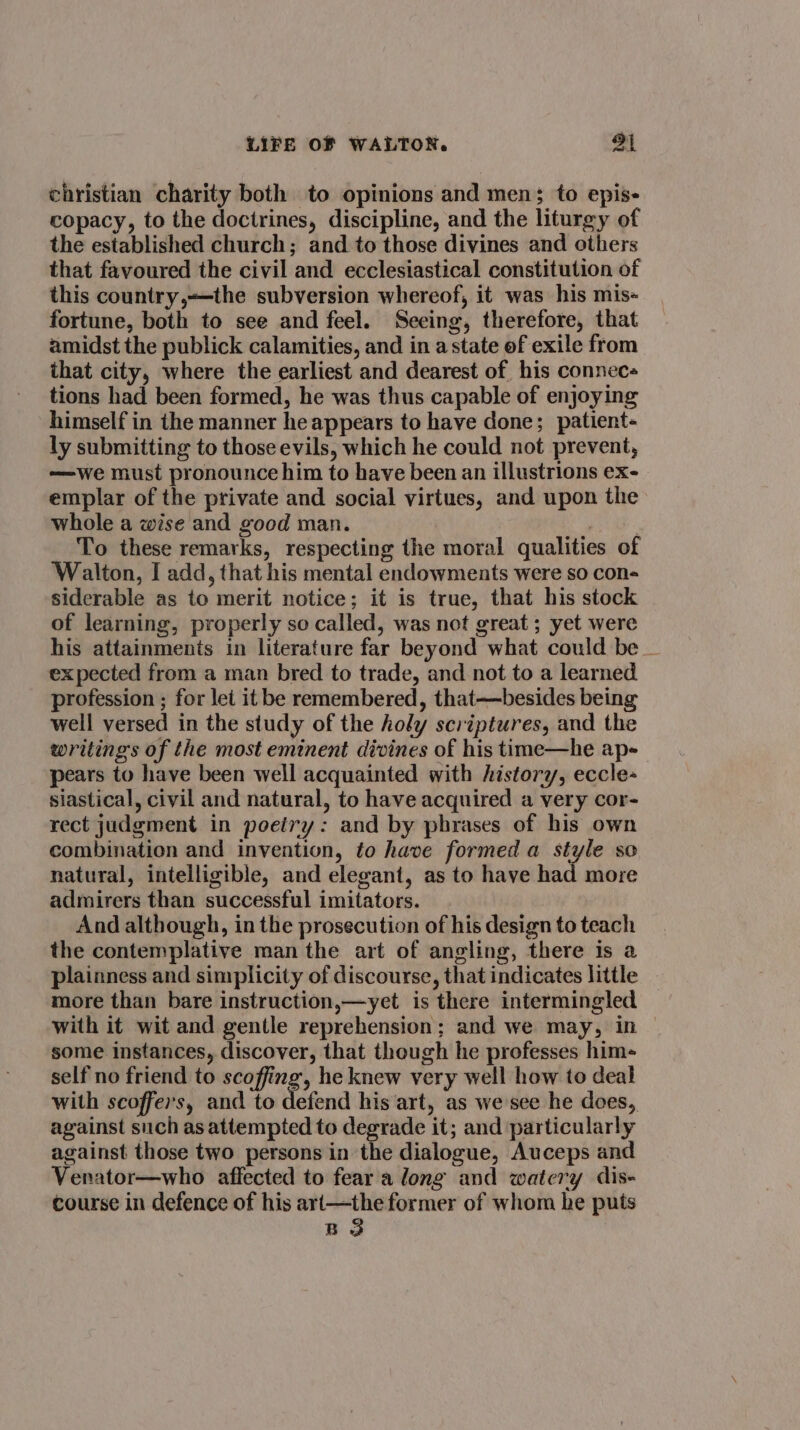 christian charity both to opinions and men; to epis- copacy, to the doctrines, discipline, and the liturgy of the established church; and to those divines and others that favoured the civil and ecclesiastical constitution of this country,—the subversion whereof, it was his mis- fortune, both to see and feel. Seeing, therefore, that amidst the publick calamities, and in a state of exile from that city, where the earliest and dearest of his connec tions had been formed, he was thus capable of enjoying himself in the manner he appears to have done; patient- ly submitting to those evils, which he could not prevent, —we must pronounce him to have been an illustrions ex- emplar of the private and social virtues, and upon the whole a wise and good man. Seale To these remarks, respecting the moral qualities of Walton, I add, that his mental endowments were so con- siderable as to merit notice; it is true, that his stock of learning, properly so called, was not great; yet were his attainments in literature far beyond what could be _ expected from a man bred to trade, and not to a learned profession ; for let it be remembered, that—besides being well versed in the study of the holy scriptures, and the writings of the most eminent divines of his time—he ap- pears to have been well acquainted with history, eccle- siastical, civil and natural, to have acquired a very cor- rect judgment in poeiry: and by phrases of his own combination and invention, to have formed a style so natural, intelligible, and elegant, as to have had more admirers than successful imitators. And although, in the prosecution of his design to teach the contemplative man the art of angling, there is a plainness and simplicity of discourse, that indicates little more than bare instruction,—yet is there intermingled with it wit and gentle reprehension; and we may, in some instances, discover, that though he professes him- self no friend to scoffing, he knew very well how to deal with scoffers, and to defend his art, as we see he does, against such as attempted to degrade it; and particularly against those two persons in the dialogue, Auceps and Venator—who affected to fear a long and watery dis- course in defence of his ari—the former of whom he puts B 3