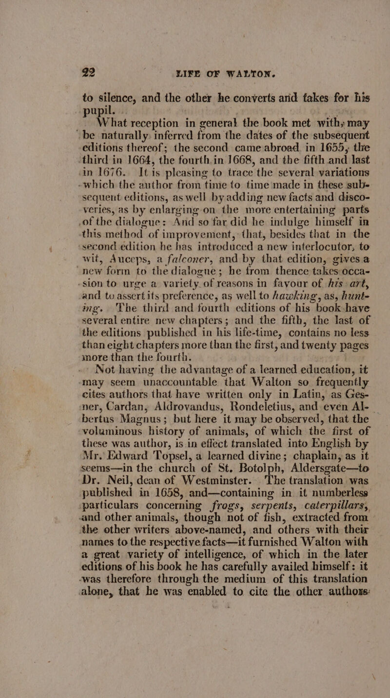 to silence, and the other he converts arid fakes for his pupil. | 0 » waitils 3 What reception in general the book met with» may ~be naturally: inferred from the dates of the subsequent editions thereof; the second came abroad. in 1655, the third in 1664, the fourth.in 1668, and the fifth and last in 1676. It is pleasing to trace the several variations -which the author from time to time made in these sub- sequent editions, as well by adding new facts and disco- veries, as by enlarging on the more entertaining parts of the dialogue: And so far did he indulge himself in his method of improvement,: that, besides that in the second edition he has introduced a new interlocutor, to wit, Auceps, a falconer, and by that edition, gives a new form to the dialogne; he from thence takes occa- -sion to urge a variety_of reasons in favour of hAzs art, -and to assert its preference, as well to hawking, as, hunt- img. ‘The third and fourth editions of his book -have several entire new chapters; and the fifth, the last of the editions published in his life-time, contains no less than eight chapters more than the first, and twenty pages more than the fourth. . Not having the advantage of a learned education, it may seem unaccountable that Walton so frequently cites authors that have written only in Latin, as Ges- ner, Cardan, Aldrovandus, Rondeletius, and even Al- _ bertus Magnus; but here it may be observed, that the voluminous history of animals, of which the first of these was author, is.in effect translated into English by Mr.’ Edward Topsel, a learned divine; chaplain, as it seems—in the church of St. Botolph, Aldersgate—to Dr. Neil, dean of Westminster. The translation was published in 1658, and—containing in. it numberless ‘particulars concerning frogs, serpents, caterpillars, and other animals, though not of fish, extracted from the other writers above-named, and others with their names to the respective facts—it furnished Walton with 2 great variety of intelligence, of which in the later editions of his book he has carefully availed himself: it -was therefore through the medium of this translation alone, that he was enabled to cite the other authoxe: