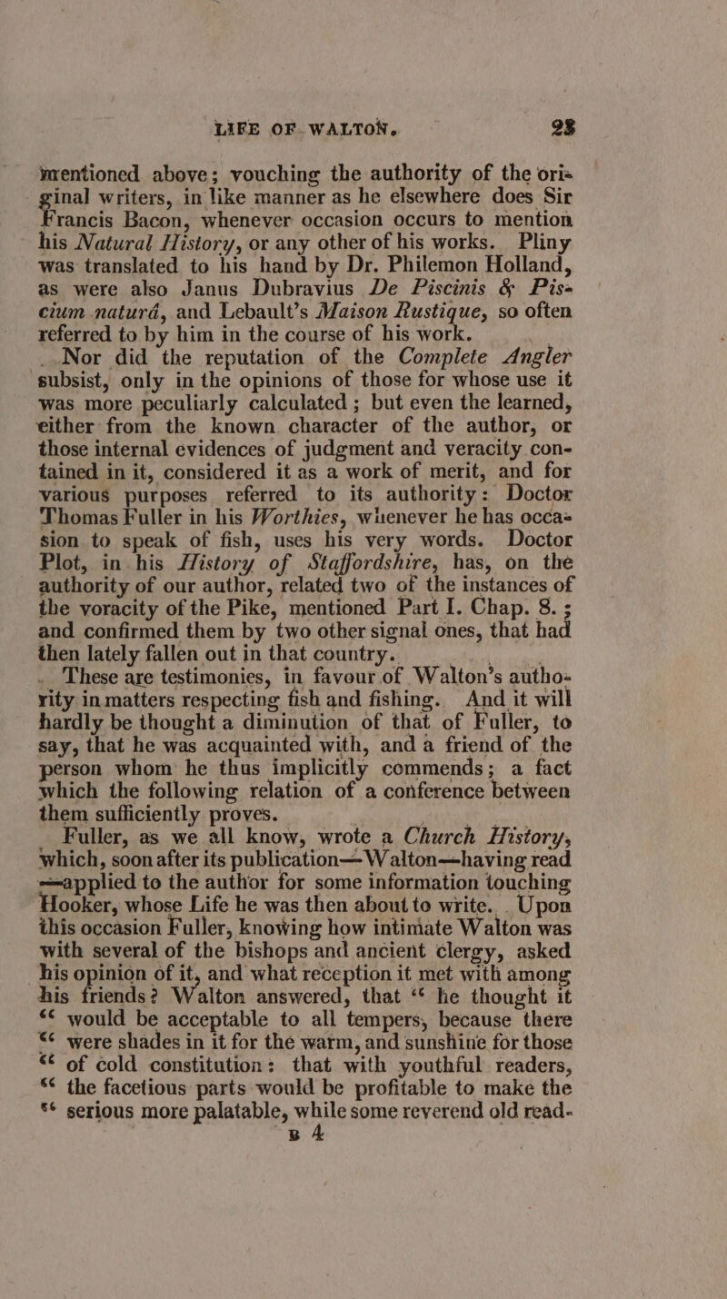 wrentioned above; vouching the authority of the ori« ginal writers, in like manner as he elsewhere does Sir Francis Bacon, whenever occasion occurs to mention his Natural History, or any other of his works. Pliny was translated to his hand by Dr. Philemon Holland, as were also Janus Dubravius De Piscinis &amp; Pis= cium naturd, and Lebault’s Maison Rustique, so often referred to by him in the course of his work. | _.Nor did the reputation of the Complete Angler ‘subsist, only in the opinions of those for whose use it Was more peculiarly calculated ; but even the learned, either from the known character of the author, or those internal evidences of judgment and veracity con- tained in it, considered it as a work of merit, and for various purposes referred to its authority: Doctor Thomas Fuller in his Worthies, wiuenever he has occa sion to speak of fish, uses his very words. Doctor Plot, in his fHistory of Staffordshire, has, on the authority of our author, related two of the instances of the voracity of the Pike, mentioned Part I. Chap. 8. ; and confirmed them by two other signal ones, that had then lately fallen out in that country. a ermal _ These are testimonies, in favour of Walton’s autho-« rity in matters respecting fish and fishing. And it will hardly be thought a diminution of that of Fuller, to say, that he was acquainted with, and a friend of the erson whom he thus implicitly commends; a fact which the following relation of a conference between them sufficiently proves. | cae Fuller, as we all know, wrote a Church History, which, soon after its publication W alton—having read applied to the author for some information touching ooker, whose Life he was then about to write. Upon this occasion Fuller, knowing how intimate Walton was with several of the bishops and ancient clergy, asked his opinion of it, and what reception it met with among his friends? Walton answered, that ‘* he thought it *&lt; would be acceptable to all tempers, because there “¢ were shades in it for the warm, and sunshine for those “ of cold constitution: that with youthful readers, * the facetious parts would be profitable to make the ** serious more palatable, nie some reverend old read- ; B A
