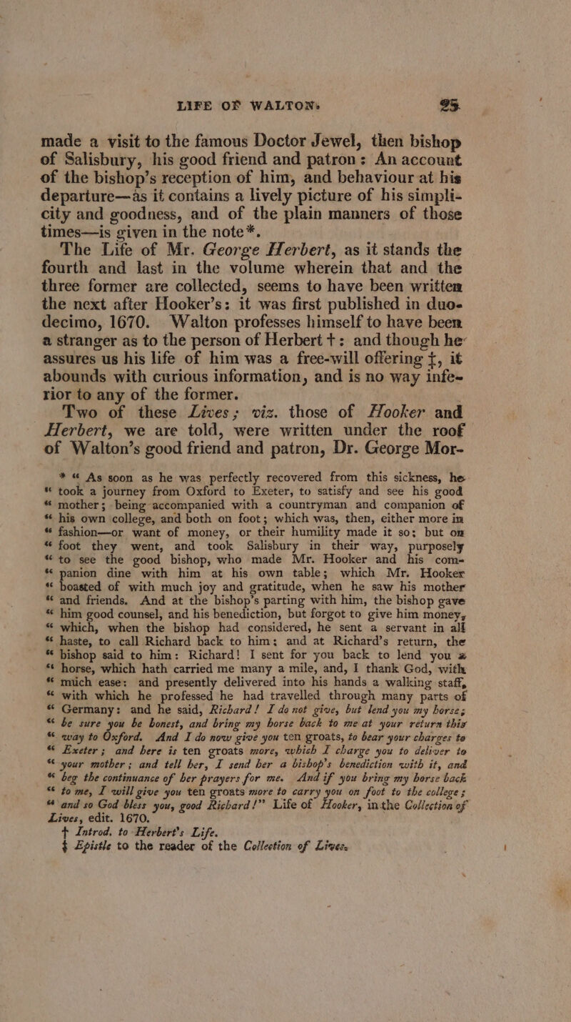 made a visit to the famous Doctor Jewel, then bishop of Salisbury, his good friend and patron: An account of the bishop’s reception of him, and behaviour at his departure—as it contains a lively picture of his simpli- city and goodness, and of the plain manners of those times—is given in the note*. The Life of Mr. George Herbert, as it stands the fourth and last in the volume wherein that and the three former are collected, seems to have been written the next after Hooker’s: it was first published in duo. decimo, 1670. Walton professes himself to have been a stranger as to the person of Herbert t: and though he’ assures us his life of him was a free-will offering {, it abounds with curious information, and is no way infe~ rior to any of the former. : Two of these Lives; viz. those of Hooker and Herbert, we are told, were written under the roof of Walton’s good friend and patron, Dr. George Mor- * « As soon as he was perfectly recovered from this sickness, he “took a journey from Oxford to Exeter, to satisfy and see his good mother; being accompanied with a countryman and companion of his own college, and both on foot; which was, then, either more in “ fashion—or want of money, or their humility made it so; but om ** foot they went, and took Salisbury in their way, purposely *“ to see the good bishop, who made Mr. Hooker and his com- *‘ panion dine with him at his own table; which Mr. Hooker *« boasted of with much joy and gratitude, when he saw his mother and friends. And at the bishop’s parting with him, the bishop gave him good counsel, and his benediction, but forgot to give him money, which, when the bishop had considered, he sent a servant in all ** haste, to call Richard back to him; and at Richard’s return, the bishop said to him: Richard! I sent for you back to lend you # horse, which hath carried me many a mile, and, I thank God, with mich ease: and presently delivered into his hands a walking staff, with which he professed he had travelled through many parts of Germany: and he said, Richard! I donot give, but lend you my horse; be sure you be honest, and bring my borse back to meat your return this _way to Oxford. And I do now give you ten groats, to bear your charges to Exeter; and here is ten groats more, which I charge you to deliver to “your mother; and tell her, I send her a bishop’s benediction with it, and “ beg the continuance of ber prayers for me. And if you bring my horse back “* to me, I will give you ten groats more to carry you on foot to the college ; “ and so God bless you, good Richard!” Life of Hooker, inthe Collection of Lives, edit. 1670, . t Introd. to Herbert's Life. § Zpistle to the reader of the Collection of Lives.