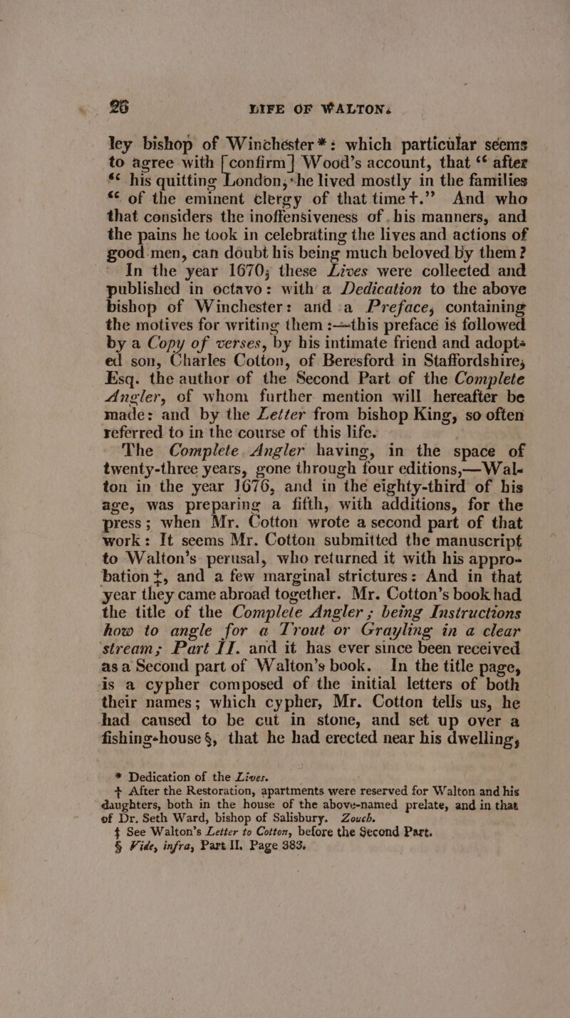 ley bishop of Winchester *: which particular seems to agree with [ confirm | Wood’s account, that ‘* after *¢ his quitting London, «he lived mostly in the families ** of the eminent clergy of that timet.”? And who that considers the inoffensiveness of . his manners, and the pains he took in celebrating the lives and actions of good men, can doubt his being much beloved by them ? * In the year 1670; these Lives were collected and published in octavo: with a Dedication to the above bishop of Winchester: anda Preface, containing the motives for writing them :this preface is followed by a Copy of verses, by his intimate friend and adopte ed son, Charles Cotton, of Beresford in Staffordshire, Esq. the author of the Second Part of the Complete Angler, of whom further mention will hereafter be made: and by the Zet¢er from bishop King, so often referred to in the course of this life. | The Complete. Angler having, in the space of twenty-three years, gone through four editions, —Wal- ton in the year J676, and in the eighty-third of his age, was preparing a fifth, with additions, for the press; when Mr. Cotton wrote a second part of that work: It seems Mr. Cotton submitted the manuscript to Walton’s. perusal, who returned it with his appro- bation t, and a few marginal strictures: And in that year they came abroad together. Mr. Cotton’s book had the title of the Complete Angler ; being Instructions how to angle for a Trout or Grayling in a clear ‘stream; Part If. and it has ever since been received. as a Second part of Walton’s book. In the title page, is a cypher composed of the initial letters of both their names; which cypher, Mr. Cotton tells us, he had caused to be cut in stone, and set up over a fishing-house §, that he had erected near his dwelling, * Dedication of the Lives. + After the Restoration, apartments were reserved for Walton and his daughters, both in the house of the above-named prelate, and in that of Dr. Seth Ward, bishop of Salisbury. Zouch. $ See Walton’s Letter to Cotton, before the Second Part. § Vide, infra, Part Il, Page 383.