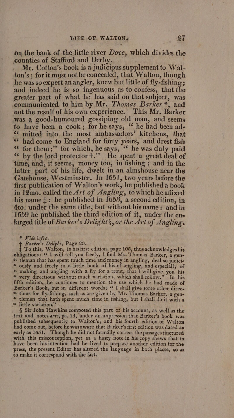 7) on the bank of the little river Dove, which divides the counties of Stafford and Derby. _ Mr. Cotton’s book is a judicious supplement to Wal- ton’s; for it must not be concealed, that Walton, though he was so expert anangler, knew but little of fly-fishing; and indeed he is so ingenuous as to confess, that the greater part of what he has said on that subject, was communicated to him by Mr. Thomas Barker *, and not the result of his own experience. This Mr. Barker was a good-humoured gossiping old man, and seems to have been a cook; for he says, ‘‘ he had been ad- *< mitted into the most ambassadors’ kitchens, that “¢ had come to England for forty years, and drest fish ¢ for them;” for which, he says, ‘* he was duly paid ‘ by the lord protector t.”” He spent a great deal of time, and, it seems, money too, in fishing ; and in the Jatter part of his life, dwelt in an almshouse near the Gatehouse, Westminster. In 1651, two years before the first publication of Walton’s work, he published a book in 12mo. called the Art of Angling, towhich he affixed his name {: he published in 1653, a second edition, in Ato. under the same title, but without hisname: and in 1659 he published the third edition of it, under the en- Jarged title of Barker’s Delight§, or the Art of Angling. al * Vide infra. ~ Barker's Delight, Page 20. + To this, Walton, in his first edition, page 108, thus acknowledges his ebligations: ‘¢ I will tell you freely, I find Mr. Thomas Barker, a gen ¢* tleman that has spent much time and money in angling, deal so judici+ * ously and freely in a little book of his of angling, and especially of making and angling with a fly for a trout, that I will give you his “© very directious without much variation, which shall follow.” In his fifth edition, he continues to mention the use which he had made of Barker’s Book, but in different words: “ I shall give some other direc “+ tions for fly-fishing, such as are given by Mr. Thomas Barker, a gen- “ tleman that hath spent much time in fishing, but I shall do it with a . little variation.” § Sir John Hawkins composed this part of his account, as well as the text and notes azte, pa. 14, under an impression that Barker’s buok was peas subsequently to Walton’s; and his fourth edition of Walton ad come out, before he was aware that Barker’s first edition was dated as early as 1651. Though he did not formdlly correct the passages tinctured with this misconception, yet as a hasty note in his copy shews that to have been his intention had he lived to prepare another edition for the press, the present Editor has altered the language in both places, so as to make it correspond with the fact.